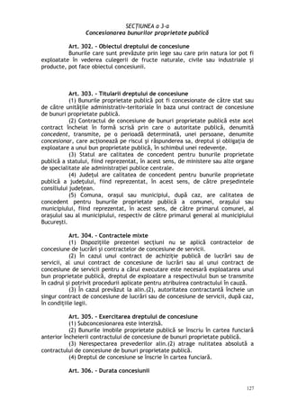 SECŢIUNEA a 3-a
Concesionarea bunurilor proprietate publică
Art. 302. – Obiectul dreptului de concesiune
Bunurile care sunt prevăzute prin lege sau care prin natura lor pot fi
exploatate în vederea culegerii de fructe naturale, civile sau industriale şi
producte, pot face obiectul concesiunii.
Art. 303. – Titularii dreptului de concesiune
(1) Bunurile proprietate publică pot fi concesionate de către stat sau
de către unităţile administrativ-teritoriale în baza unui contract de concesiune
de bunuri proprietate publică.
(2) Contractul de concesiune de bunuri proprietate publică este acel
contract încheiat în formă scrisă prin care o autoritate publică, denumită
concedent, transmite, pe o perioadă determinată, unei persoane, denumite
concesionar, care acţionează pe riscul şi răspunderea sa, dreptul şi obligaţia de
exploatare a unui bun proprietate publică, în schimbul unei redevenţe.
(3) Statul are calitatea de concedent pentru bunurile proprietate
publică a statului, fiind reprezentat, în acest sens, de ministere sau alte organe
de specialitate ale administraţiei publice centrale.
(4) Judeţul are calitatea de concedent pentru bunurile proprietate
publică a judeţului, fiind reprezentat, în acest sens, de către pre edinteleș
consiliului jude ean.ț
(5) Comuna, oraşul sau municipiul, după caz, are calitatea de
concedent pentru bunurile proprietate publică a comunei, oraşului sau
municipiului, fiind reprezentat, în acest sens, de către primarul comunei, al
ora ului sau al municipiului, respectiv de către primarul general al municipiuluiș
Bucureşti.
Art. 304. – Contractele mixte
(1) Dispoziţiile prezentei secţiuni nu se aplică contractelor de
concesiune de lucrări şi contractelor de concesiune de servicii.
(2) În cazul unui contract de achiziţie publică de lucrări sau de
servicii, al unui contract de concesiune de lucrări sau al unui contract de
concesiune de servicii pentru a cărui executare este necesară exploatarea unui
bun proprietate publică, dreptul de exploatare a respectivului bun se transmite
în cadrul şi potrivit procedurii aplicate pentru atribuirea contractului în cauză.
(3) În cazul prevăzut la alin.(2), autoritatea contractantă încheie un
singur contract de concesiune de lucrări sau de concesiune de servicii, după caz,
în condiţiile legii.
Art. 305. – Exercitarea dreptului de concesiune
(1) Subconcesionarea este interzisă.
(2) Bunurile imobile proprietate publică se înscriu în cartea funciară
anterior încheierii contractului de concesiune de bunuri proprietate publică.
(3) Nerespectarea prevederilor alin.(2) atrage nulitatea absolută a
contractului de concesiune de bunuri proprietate publică.
(4) Dreptul de concesiune se înscrie în cartea funciară.
Art. 306. – Durata concesiunii
127
 