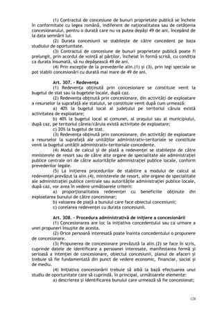 (1) Contractul de concesiune de bunuri proprietate publică se încheie
în conformitate cu legea română, indiferent de naţionalitatea sau de cetăţenia
concesionarului, pentru o durată care nu va putea depăşi 49 de ani, începând de
la data semnării lui.
(2) Durata concesiunii se stabileşte de către concedent pe baza
studiului de oportunitate.
(3) Contractul de concesiune de bunuri proprietate publică poate fi
prelungit, prin acordul de voinţă al părţilor, încheiat în formă scrisă, cu condiţia
ca durata însumată, să nu depăşească 49 de ani.
(4) Prin excep ie de la prevederile alin.(1) şi (3), prin legi speciale seț
pot stabili concesionări cu durată mai mare de 49 de ani.
Art. 307. – Redevenţa
(1) Redevenţa obţinută prin concesionare se constituie venit la
bugetul de stat sau la bugetele locale, după caz.
(2) Redevenţa obţinută prin concesionare, din activităţi de exploatare
a resurselor la suprafaţă ale statului, se constituie venit după cum urmează:
a) 40% la bugetul local al judeţului pe teritoriul căruia există
activitatea de exploatare;
b) 40% la bugetul local al comunei, al oraşului sau al municipiului,
după caz, pe teritoriul căreia/căruia există activitate de exploatare;
c) 20% la bugetul de stat.
(3) Redevenţa obţinută prin concesionare, din activităţi de exploatare
a resurselor la suprafaţă ale unită ilor administrativ-teritoriale se constituieț
venit la bugetul unită ii administrativ-teritoriale concedente.ț
(4) Modul de calcul şi de plată a redevenţei se stabileşte de către
ministerele de resort sau de către alte organe de specialitate ale administraţiei
publice centrale ori de către autorităţile administraţiei publice locale, conform
prevederilor legale.
(5) La iniţierea procedurilor de stabilire a modului de calcul al
redevenţei prevăzut la alin.(4), ministerele de resort, alte organe de specialitate
ale administraţiei publice centrale sau autorităţile administraţiei publice locale,
după caz, vor avea în vedere următoarele criterii:
a) proporţionalitatea redevenţei cu beneficiile obţinute din
exploatarea bunului de către concesionar;
b) valoarea de piaţă a bunului care face obiectul concesiunii;
c) corelarea redevenţei cu durata concesiunii.
Art. 308. – Procedura administrativă de iniţiere a concesionării
(1) Concesionarea are loc la iniţiativa concedentului sau ca urmare a
unei propuneri însuşite de acesta.
(2) Orice persoană interesată poate înainta concedentului o propunere
de concesionare.
(3) Propunerea de concesionare prevăzută la alin.(2) se face în scris,
cuprinde datele de identificare a persoanei interesate, manifestarea fermă şi
serioasă a intenţiei de concesionare, obiectul concesiunii, planul de afaceri şi
trebuie să fie fundamentată din punct de vedere economic, financiar, social şi
de mediu.
(4) Iniţiativa concesionării trebuie să aibă la bază efectuarea unui
studiu de oportunitate care să cuprindă, în principal, următoarele elemente:
a) descrierea şi identificarea bunului care urmează să fie concesionat;
128
 