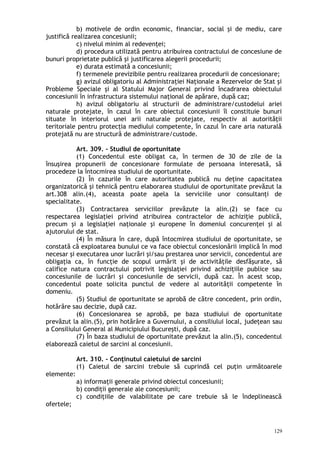 b) motivele de ordin economic, financiar, social şi de mediu, care
justifică realizarea concesiunii;
c) nivelul minim al redevenţei;
d) procedura utilizată pentru atribuirea contractului de concesiune de
bunuri proprietate publică şi justificarea alegerii procedurii;
e) durata estimată a concesiunii;
f) termenele previzibile pentru realizarea procedurii de concesionare;
g) avizul obligatoriu al Administraţiei Naţionale a Rezervelor de Stat şi
Probleme Speciale şi al Statului Major General privind încadrarea obiectului
concesiunii în infrastructura sistemului naţional de apărare, după caz;
h) avizul obligatoriu al structurii de administrare/custodelui ariei
naturale protejate, în cazul în care obiectul concesiunii îl constituie bunuri
situate în interiorul unei arii naturale protejate, respectiv al autorităţii
teritoriale pentru protecţia mediului competente, în cazul în care aria naturală
protejată nu are structură de administrare/custode.
Art. 309. – Studiul de oportunitate
(1) Concedentul este obligat ca, în termen de 30 de zile de la
însuşirea propunerii de concesionare formulate de persoana interesată, să
procedeze la întocmirea studiului de oportunitate.
(2) În cazurile în care autoritatea publică nu deţine capacitatea
organizatorică şi tehnică pentru elaborarea studiului de oportunitate prevăzut la
art.308 alin.(4), aceasta poate apela la serviciile unor consultanţi de
specialitate.
(3) Contractarea serviciilor prevăzute la alin.(2) se face cu
respectarea legislaţiei privind atribuirea contractelor de achiziţie publică,
precum şi a legislaţiei naţionale şi europene în domeniul concurenţei şi al
ajutorului de stat.
(4) În măsura în care, după întocmirea studiului de oportunitate, se
constată că exploatarea bunului ce va face obiectul concesionării implică în mod
necesar şi executarea unor lucrări şi/sau prestarea unor servicii, concedentul are
obligaţia ca, în funcţie de scopul urmărit şi de activităţile desfăşurate, să
califice natura contractului potrivit legislaţiei privind achiziţiile publice sau
concesiunile de lucrări şi concesiunile de servicii, după caz. În acest scop,
concedentul poate solicita punctul de vedere al autorităţii competente în
domeniu.
(5) Studiul de oportunitate se aprobă de către concedent, prin ordin,
hotărâre sau decizie, după caz.
(6) Concesionarea se aprobă, pe baza studiului de oportunitate
prevăzut la alin.(5), prin hotărâre a Guvernului, a consiliului local, judeţean sau
a Consiliului General al Municipiului Bucureşti, după caz.
(7) În baza studiului de oportunitate prevăzut la alin.(5), concedentul
elaborează caietul de sarcini al concesiunii.
Art. 310. – Conţinutul caietului de sarcini
(1) Caietul de sarcini trebuie să cuprindă cel puţin următoarele
elemente:
a) informaţii generale privind obiectul concesiunii;
b) condiţii generale ale concesiunii;
c) condiţiile de valabilitate pe care trebuie să le îndeplinească
ofertele;
129
 