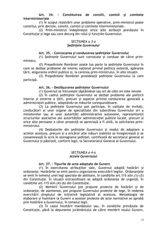 Art. 34. – Constituirea de consilii, comisii şi comitete
interministeriale
(1) În scopul rezolvării unor probleme operative, prim-ministrul poate
constitui, prin decizie, consilii, comisii şi comitete interministeriale.
(2) Prim-ministrul îndeplineşte orice alte atribuţii prevăzute în
Constituţie şi lege sau care decurg din rolul şi funcţiile Guvernului.
SECŢIUNEA a 3-a
Şedinţele Guvernului
Art. 35. – Convocarea şi conducerea şedinţelor Guvernului
(1) Şedinţele Guvernului sunt convocate şi conduse de către prim-
ministru.
(2) Preşedintele României poate lua parte la şedinţele Guvernului în
care se dezbat probleme de interes naţional privind politica externă, apărarea
ţării, asigurarea ordinii publice şi, la cererea prim-ministrului, în alte situaţii.
(3) Preşedintele României prezidează şedinţele Guvernului la care
participă.
Art. 36. – Desfăşurarea şedinţelor Guvernului
(1) Guvernul se întruneşte săptămânal sau ori de câte ori este nevoie.
(2) În cadrul şedinţelor Guvernului se dezbat probleme ale politicii
interne şi externe a ţării, precum şi aspecte privind conducerea generală a
administraţiei publice, adoptându-se măsurile corespunzătoare.
(3) La şedinţele Guvernului pot participa, în calitate de invitaţi,
conducători ai unor organe de specialitate din subordinea Guvernului ori a
ministerelor sau ai unor autorităţi administrative autonome, reprezentanţii
structurilor asociative ale autorită ilor administra iei publice locale, precum şiț ț
orice alte persoane a căror prezenţă se apreciază a fi utilă, la solicitarea prim-
ministrului.
(4) Dezbaterile din şedinţele Guvernului şi modul de adoptare a
actelor acestuia, precum şi a oricăror alte măsuri stabilite se înregistrează şi se
consemnează în scris în stenograma şedinţei, certificată de secretarul general al
Guvernului şi păstrată, conform legii, la Secretariatul General al Guvernului.
SECŢIUNEA a 4-a
Actele Guvernului
Art. 37. – Tipurile de acte adoptate de Guvern
(1) În exercitarea atribuţiilor sale, Guvernul adoptă hotărâri şi
ordonanţe. Hotărârile se emit pentru organizarea executării legilor. Ordonanţele
se emit în temeiul unei legi speciale de abilitare, în condiţiile art.115 alin.(1)-(3)
din Constituţie. În situaţii extraordinare se adoptă ordonanţe de urgenţă, în
condiţiile art.115 alin.(4)-(6) din Constituţie.
(2) Membrii Guvernului pot propune proiecte de hotărâri şi de
ordonanţe; de asemenea, pot propune Guvernului proiecte de lege, în vederea
exercitării dreptului de iniţiativă legislativă al acestuia. Metodologia de
elaborare şi înaintare la Guvern a acestor proiecte de acte normative se aprobă
prin hotărâre a Guvernului, în temeiul legii.
(3) În cazul încetării mandatului sau, în condiţiile prevăzute de
Constituţie, până la depunerea jurământului de către membrii noului Guvern,
13
 