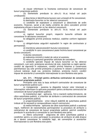 d) clauze referitoare la încetarea contractului de concesiune de
bunuri proprietate publică.
(2) Elementele prevăzute la alin.(1) lit.a) includ cel puţin
următoarele:
a) descrierea şi identificarea bunului care urmează să fie concesionat;
b) destinaţia bunurilor ce fac obiectul concesiunii;
c) condiţiile de exploatare a concesiunii şi obiectivele de ordin
economic, financiar, social şi de mediu urmărite de către concedent privind
exploatarea eficace a bunurilor ce fac obiectul concesiunii.
(3) Elementele prevăzute la alin.(1) lit.b) includ cel puţin
următoarele:
a) regimul bunurilor proprii, respectiv bunurile utilizate de
concesionar în derularea concesiunii;
b) obligaţiile privind protecţia mediului, stabilite conform legislaţiei
în vigoare;
c) obligativitatea asigurării exploatării în regim de continuitate şi
permanenţă;
d) interdicţia subconcesionării bunului concesionat;
e) condiţiile în care concesionarul poate închiria bunul concesionat pe
durata concesiunii;
f) durata concesiunii;
g) redevenţa minimă şi modul de calcul al acesteia;
h) natura şi cuantumul garanţiilor solicitate de concedent;
i) condiţiile speciale impuse de natura bunurilor ce fac obiectul
concesiunii, cum sunt: protejarea secretului de stat, materiale cu regim special,
condiţii de siguranţă în exploatare, condiţii privind folosirea şi conservarea
patrimoniului sau cele privind protejarea şi punerea în valoare a patrimoniului
cultural naţional, după caz, protecţia mediului, protecţia muncii, condiţii
impuse de acordurile şi convenţiile internaţionale la care România este parte.
Art. 311. – Principii pentru atribuirea contractului de concesiune
de bunuri proprietate publică
Principiile care stau la baza atribuirii contractelor de concesiune de
bunuri proprietate publică sunt:
a) transparenţa – punerea la dispoziţie tuturor celor interesaţi a
informaţiilor referitoare la aplicarea procedurii pentru atribuirea contractului de
concesiune de bunuri proprietate publică;
b) tratamentul egal – aplicarea, într-o manieră nediscriminatorie, de
către autoritatea publică, a criteriilor de atribuire a contractului de concesiune
de bunuri proprietate publică;
c) proporţionalitatea – orice măsură stabilită de autoritatea publică
trebuie să fie necesară şi corespunzătoare naturii contractului;
d) nediscriminarea – aplicarea de către autoritatea publică a aceloraşi
reguli, indiferent de naţionalitatea participanţilor la procedura de atribuire a
contractului de concesiune de bunuri proprietate publică, potrivit condiţiilor
prevăzute în acordurile şi convenţiile la care România este parte;
e) libera concurenţă – asigurarea de către autoritatea publică a
condiţiilor pentru ca orice participant la procedura de atribuire să aibă dreptul
de a deveni concesionar în condiţiile legii, ale convenţiilor şi acordurilor
internaţionale la care România este parte.
130
 