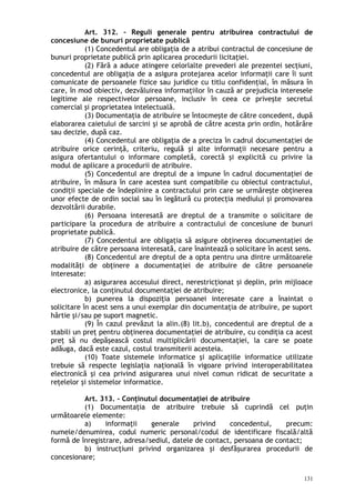 Art. 312. – Reguli generale pentru atribuirea contractului de
concesiune de bunuri proprietate publică
(1) Concedentul are obligaţia de a atribui contractul de concesiune de
bunuri proprietate publică prin aplicarea procedurii licitaţiei.
(2) Fără a aduce atingere celorlalte prevederi ale prezentei secţiuni,
concedentul are obligaţia de a asigura protejarea acelor informaţii care îi sunt
comunicate de persoanele fizice sau juridice cu titlu confidenţial, în măsura în
care, în mod obiectiv, dezvăluirea informaţiilor în cauză ar prejudicia interesele
legitime ale respectivelor persoane, inclusiv în ceea ce priveşte secretul
comercial şi proprietatea intelectuală.
(3) Documentaţia de atribuire se întocmeşte de către concedent, după
elaborarea caietului de sarcini şi se aprobă de către acesta prin ordin, hotărâre
sau decizie, după caz.
(4) Concedentul are obligaţia de a preciza în cadrul documentaţiei de
atribuire orice cerinţă, criteriu, regulă şi alte informaţii necesare pentru a
asigura ofertantului o informare completă, corectă şi explicită cu privire la
modul de aplicare a procedurii de atribuire.
(5) Concedentul are dreptul de a impune în cadrul documentaţiei de
atribuire, în măsura în care acestea sunt compatibile cu obiectul contractului,
condiţii speciale de îndeplinire a contractului prin care se urmăreşte obţinerea
unor efecte de ordin social sau în legătură cu protecţia mediului şi promovarea
dezvoltării durabile.
(6) Persoana interesată are dreptul de a transmite o solicitare de
participare la procedura de atribuire a contractului de concesiune de bunuri
proprietate publică.
(7) Concedentul are obligaţia să asigure obţinerea documentaţiei de
atribuire de către persoana interesată, care înaintează o solicitare în acest sens.
(8) Concedentul are dreptul de a opta pentru una dintre următoarele
modalităţi de obţinere a documentaţiei de atribuire de către persoanele
interesate:
a) asigurarea accesului direct, nerestricţionat şi deplin, prin mijloace
electronice, la conţinutul documentaţiei de atribuire;
b) punerea la dispoziţia persoanei interesate care a înaintat o
solicitare în acest sens a unui exemplar din documentaţia de atribuire, pe suport
hârtie şi/sau pe suport magnetic.
(9) În cazul prevăzut la alin.(8) lit.b), concedentul are dreptul de a
stabili un preţ pentru obţinerea documentaţiei de atribuire, cu condiţia ca acest
preţ să nu depăşească costul multiplicării documentaţiei, la care se poate
adăuga, dacă este cazul, costul transmiterii acesteia.
(10) Toate sistemele informatice şi aplicaţiile informatice utilizate
trebuie să respecte legislaţia naţională în vigoare privind interoperabilitatea
electronică şi cea privind asigurarea unui nivel comun ridicat de securitate a
reţelelor şi sistemelor informatice.
Art. 313. – Conţinutul documentaţiei de atribuire
(1) Documentaţia de atribuire trebuie să cuprindă cel puţin
următoarele elemente:
a) informaţii generale privind concedentul, precum:
numele/denumirea, codul numeric personal/codul de identificare fiscală/altă
formă de înregistrare, adresa/sediul, datele de contact, persoana de contact;
b) instrucţiuni privind organizarea şi desfăşurarea procedurii de
concesionare;
131
 