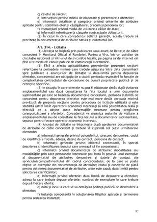 c) caietul de sarcini;
d) instrucţiuni privind modul de elaborare şi prezentare a ofertelor;
e) informaţii detaliate şi complete privind criteriile de atribuire
aplicate pentru stabilirea ofertei câştigătoare, precum şi ponderea lor;
f) instrucţiuni privind modul de utilizare a căilor de atac;
g) informaţii referitoare la clauzele contractuale obligatorii.
(2) În cazul în care concedentul solicită garanţii, acesta trebuie să
precizeze în documentaţia de atribuire natura şi cuantumul lor.
Art. 314. – Licitaţia
(1) Licitaţia se iniţiază prin publicarea unui anunţ de licitaţie de către
concedent în Monitorul Oficial al României, Partea a VI-a, într-un cotidian de
circulaţie naţională şi într-unul de circulaţie locală, pe pagina sa de internet ori
prin alte medii ori canale publice de comunicaţii electronice.
(2) Fără a afecta aplicabilitatea prevederilor prezentei secţiuni
referitoare la perioadele minime care trebuie asigurate între data transmiterii
spre publicare a anunţurilor de licitaţie şi data-limită pentru depunerea
ofertelor, concedentul are obligaţia de a stabili perioada respectivă în funcţie de
complexitatea contractului de concesiune de bunuri proprietate publică şi de
cerinţele specifice.
(3) În situaţia în care ofertele nu pot fi elaborate decât după vizitarea
amplasamentului sau după consultarea la faţa locului a unor documente
suplimentare pe care se bazează documentele concesiunii, perioada stabilită de
concedent pentru depunerea ofertelor este mai mare decât perioada minimă
prevăzută de prezenta secţiune pentru procedura de licitaţie utilizată şi este
stabilită astfel încât operatorii economici interesaţi să aibă posibilitatea reală şi
efectivă de a obţine toate informaţiile necesare pentru pregătirea
corespunzătoare a ofertelor. Concedentul va organiza sesiunile de vizitare a
amplasamentului sau de consultare la faţa locului a documentelor suplimentare,
separat pentru fiecare operator economic interesat.
(4) Anunţul de licitaţie se întocmeşte după aprobarea documentaţiei
de atribuire de către concedent şi trebuie să cuprindă cel puţin următoarele
elemente:
a) informaţii generale privind concedentul, precum: denumirea, codul
de identificare fiscală, adresa, datele de contact, persoana de contact;
b) informaţii generale privind obiectul concesiunii, în special
descrierea şi identificarea bunului care urmează să fie concesionat;
c) informaţii privind documentaţia de atribuire: modalitatea sau
modalităţile prin care persoanele interesate pot intra în posesia unui exemplar
al documentaţiei de atribuire; denumirea şi datele de contact ale
serviciului/compartimentului din cadrul concedentului, de la care se poate
obţine un exemplar din documentaţia de atribuire; costul şi condiţiile de plată
pentru obţinerea documentaţiei de atribuire, unde este cazul; data limită pentru
solicitarea clarificărilor;
d) informaţii privind ofertele: data limită de depunere a ofertelor;
adresa la care trebuie depuse ofertele; numărul de exemplare în care trebuie
depusă fiecare ofertă;
e) data şi locul la care se va desfăşura şedinţa publică de deschidere a
ofertelor;
f) instanţa competentă în soluţionarea litigiilor apărute şi termenele
pentru sesizarea instanţei;
132
 