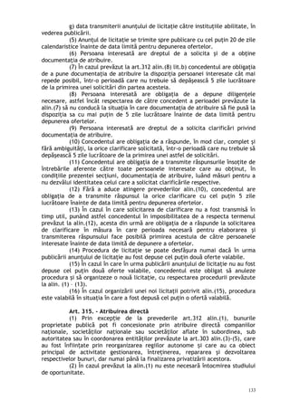 g) data transmiterii anunţului de licitaţie către instituţiile abilitate, în
vederea publicării.
(5) Anunţul de licitaţie se trimite spre publicare cu cel puţin 20 de zile
calendaristice înainte de data limită pentru depunerea ofertelor.
(6) Persoana interesată are dreptul de a solicita şi de a obţine
documentaţia de atribuire.
(7) În cazul prevăzut la art.312 alin.(8) lit.b) concedentul are obligaţia
de a pune documentaţia de atribuire la dispoziţia persoanei interesate cât mai
repede posibil, într-o perioadă care nu trebuie să depăşească 5 zile lucrătoare
de la primirea unei solicitări din partea acesteia.
(8) Persoana interesată are obligaţia de a depune diligenţele
necesare, astfel încât respectarea de către concedent a perioadei prevăzute la
alin.(7) să nu conducă la situaţia în care documentaţia de atribuire să fie pusă la
dispoziţia sa cu mai puţin de 5 zile lucrătoare înainte de data limită pentru
depunerea ofertelor.
(9) Persoana interesată are dreptul de a solicita clarificări privind
documentaţia de atribuire.
(10) Concedentul are obligaţia de a răspunde, în mod clar, complet şi
fără ambiguităţi, la orice clarificare solicitată, într-o perioadă care nu trebuie să
depăşească 5 zile lucrătoare de la primirea unei astfel de solicitări.
(11) Concedentul are obligaţia de a transmite răspunsurile însoţite de
întrebările aferente către toate persoanele interesate care au obţinut, în
condiţiile prezentei secţiuni, documentaţia de atribuire, luând măsuri pentru a
nu dezvălui identitatea celui care a solicitat clarificările respective.
(12) Fără a aduce atingere prevederilor alin.(10), concedentul are
obligaţia de a transmite răspunsul la orice clarificare cu cel puţin 5 zile
lucrătoare înainte de data limită pentru depunerea ofertelor.
(13) În cazul în care solicitarea de clarificare nu a fost transmisă în
timp util, punând astfel concedentul în imposibilitatea de a respecta termenul
prevăzut la alin.(12), acesta din urmă are obligaţia de a răspunde la solicitarea
de clarificare în măsura în care perioada necesară pentru elaborarea şi
transmiterea răspunsului face posibilă primirea acestuia de către persoanele
interesate înainte de data limită de depunere a ofertelor.
(14) Procedura de licitaţie se poate desfăşura numai dacă în urma
publicării anunţului de licitaţie au fost depuse cel puţin două oferte valabile.
(15) În cazul în care în urma publicării anunţului de licitaţie nu au fost
depuse cel puţin două oferte valabile, concedentul este obligat să anuleze
procedura şi să organizeze o nouă licitaţie, cu respectarea procedurii prevăzute
la alin. (1) – (13).
(16) În cazul organizării unei noi licitaţii potrivit alin.(15), procedura
este valabilă în situaţia în care a fost depusă cel puţin o ofertă valabilă.
Art. 315. – Atribuirea directă
(1) Prin excep ie de la prevederile art.312 alin.(1), bunurileț
proprietate publică pot fi concesionate prin atribuire directă companiilor
naţionale, societăţilor naţionale sau societăţilor aflate în subordinea, sub
autoritatea sau în coordonarea entităţilor prevăzute la art.303 alin.(3)-(5), care
au fost înfiin ate prin reorganizarea regiilor autonome i care au ca obiectț ș
principal de activitate gestionarea, întreţinerea, repararea şi dezvoltarea
respectivelor bunuri, dar numai până la finalizarea privatizării acestora.
(2) În cazul prevăzut la alin.(1) nu este necesară întocmirea studiului
de oportunitate.
133
 