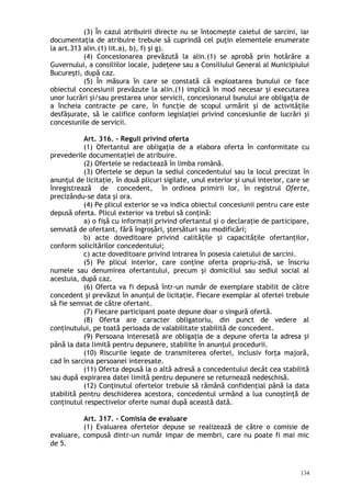 (3) În cazul atribuirii directe nu se întocmeşte caietul de sarcini, iar
documentaţia de atribuire trebuie să cuprindă cel puţin elementele enumerate
la art.313 alin.(1) lit.a), b), f) şi g).
(4) Concesionarea prevăzută la alin.(1) se aprobă prin hotărâre a
Guvernului, a consiliilor locale, judeţene sau a Consiliului General al Municipiului
Bucureşti, după caz.
(5) În măsura în care se constată că exploatarea bunului ce face
obiectul concesiunii prevăzute la alin.(1) implică în mod necesar şi executarea
unor lucrări şi/sau prestarea unor servicii, concesionarul bunului are obligaţia de
a încheia contracte pe care, în funcţie de scopul urmărit şi de activităţile
desfăşurate, să le califice conform legislaţiei privind concesiunile de lucrări şi
concesiunile de servicii.
Art. 316. – Reguli privind oferta
(1) Ofertantul are obligaţia de a elabora oferta în conformitate cu
prevederile documentaţiei de atribuire.
(2) Ofertele se redactează în limba română.
(3) Ofertele se depun la sediul concedentului sau la locul precizat în
anunţul de licitaţie, în două plicuri sigilate, unul exterior şi unul interior, care se
înregistrează de concedent, în ordinea primirii lor, în registrul Oferte,
precizându-se data şi ora.
(4) Pe plicul exterior se va indica obiectul concesiunii pentru care este
depusă oferta. Plicul exterior va trebui să conţină:
a) o fişă cu informaţii privind ofertantul şi o declaraţie de participare,
semnată de ofertant, fără îngroşări, ştersături sau modificări;
b) acte doveditoare privind calităţile şi capacităţile ofertanţilor,
conform solicitărilor concedentului;
c) acte doveditoare privind intrarea în posesia caietului de sarcini.
(5) Pe plicul interior, care conţine oferta propriu-zisă, se înscriu
numele sau denumirea ofertantului, precum şi domiciliul sau sediul social al
acestuia, după caz.
(6) Oferta va fi depusă într-un număr de exemplare stabilit de către
concedent şi prevăzut în anunţul de licitaţie. Fiecare exemplar al ofertei trebuie
să fie semnat de către ofertant.
(7) Fiecare participant poate depune doar o singură ofertă.
(8) Oferta are caracter obligatoriu, din punct de vedere al
conţinutului, pe toată perioada de valabilitate stabilită de concedent.
(9) Persoana interesată are obligaţia de a depune oferta la adresa şi
până la data limită pentru depunere, stabilite în anunţul procedurii.
(10) Riscurile legate de transmiterea ofertei, inclusiv forţa majoră,
cad în sarcina persoanei interesate.
(11) Oferta depusă la o altă adresă a concedentului decât cea stabilită
sau după expirarea datei limită pentru depunere se returnează nedeschisă.
(12) Conţinutul ofertelor trebuie să rămână confidenţial până la data
stabilită pentru deschiderea acestora, concedentul urmând a lua cunoştinţă de
conţinutul respectivelor oferte numai după această dată.
Art. 317. – Comisia de evaluare
(1) Evaluarea ofertelor depuse se realizează de către o comisie de
evaluare, compusă dintr-un număr impar de membri, care nu poate fi mai mic
de 5.
134
 