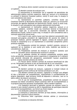 (2) Fiecăruia dintre membrii comisiei de evaluare i se poate desemna
un supleant.
(3) Membrii comisiei de evaluare sunt:
a) reprezentanţi ai ministerelor sau ai organelor de specialitate ale
administraţiei publice centrale respective, după caz, precum şi ai ministerului
cu atribuţii în domeniul finanţelor publice, numiţi în acest scop, în situaţia în
care concedentul este statul;
b) reprezentanţi ai consiliilor judeţene, consiliilor locale sau
Consiliului General al Municipiului Bucureşti, după caz, precum şi ai structurilor
teritoriale ale Agen iei Na ionale de Administrare Fiscală, numiţi în acest scop,ț ț
în situaţia în care concedentul este unitatea administrativ-teritorială;
c) reprezentanţi ai instituţiilor publice respective, precum şi ai
consiliilor judeţene, consiliilor locale sau Consiliului General al Municipiului
Bucureşti, după caz, şi structurilor teritoriale ale Agenţiei Naţionale de
Administrare Fiscală, numiţi în acest scop, în situaţia în care concedentul este o
instituţie publică de interes local;
d) în cazul în care, pentru bunul care face obiectul concesionării este
necesară parcurgerea procedurii de reglementare din punctul de vedere al
protecţiei mediului, potrivit legislaţiei în vigoare, comisia de evaluare poate
include în componenţa sa şi un reprezentant al autorităţii competente pentru
protecţia mediului.
(4) Componenţa comisiei de evaluare, membrii acesteia, precum şi
supleanţii lor se stabilesc şi sunt numiţi prin ordin, hotărâre sau decizie a
concedentului, după caz.
(5) Preşedintele comisiei de evaluare şi secretarul acesteia sunt
numiţi de concedent dintre reprezentanţii acestuia în comisie.
(6) La şedinţele comisiei de evaluare preşedintele acesteia poate
invita personalităţi recunoscute pentru experienţa şi competenţa lor în domenii
care prezintă relevanţă din perspectiva concesionării bunului proprietate
publică, aceştia neavând calitatea de membri.
(7) Fiecare dintre membrii comisiei de evaluare beneficiază de câte
un vot. Persoanele prevăzute la alin.(6) beneficiază de un vot consultativ.
(8) Deciziile comisiei de evaluare se adoptă cu votul majorităţii
membrilor.
(9) Membrii comisiei de evaluare, supleanţii şi invitaţii trebuie să
respecte regulile privind conflictul de interese prevăzute la art.321.
(10) Membrii comisiei de evaluare, supleanţii şi invitaţii sunt obligaţi
să dea o declaraţie de compatibilitate, imparţialitate şi confidenţialitate pe
propria răspundere, după termenul limită de depunere a ofertelor, care se va
păstra alături de dosarul concesiunii.
(11) În caz de incompatibilitate, preşedintele comisiei de evaluare
sesizează de îndată concedentul despre existenţa stării de incompatibilitate şi
va propune înlocuirea persoanei incompatibile, dintre membrii supleanţi.
(12) Supleanţii participă la şedinţele comisiei de evaluare numai în
situaţia în care membrii acesteia se află în imposibilitate de participare datorită
unui caz de incompatibilitate, caz fortuit sau forţei majore.
(13) Atribuţiile comisiei de evaluare sunt:
a) analizarea şi selectarea ofertelor pe baza datelor, informaţiilor şi
documentelor cuprinse în plicul exterior;
b) întocmirea listei cuprinzând ofertele admise şi comunicarea
acesteia;
c) analizarea şi evaluarea ofertelor;
135
 