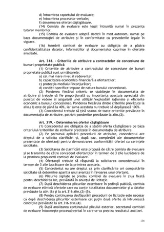 d) întocmirea raportului de evaluare;
e) întocmirea proceselor-verbale;
f) desemnarea ofertei câştigătoare.
(14) Comisia de evaluare este legal întrunită numai în prezenţa
tuturor membrilor.
(15) Comisia de evaluare adoptă decizii în mod autonom, numai pe
baza documentaţiei de atribuire şi în conformitate cu prevederile legale în
vigoare.
(16) Membrii comisiei de evaluare au obligaţia de a păstra
confidenţialitatea datelor, informaţiilor şi documentelor cuprinse în ofertele
analizate.
Art. 318. – Criteriile de atribuire a contractelor de concesiune de
bunuri proprietate publică
(1) Criteriile de atribuire a contractului de concesiune de bunuri
proprietate publică sunt următoarele:
a) cel mai mare nivel al redevenţei;
b) capacitatea economico-financiară a ofertanţilor;
c) protecţia mediului înconjurător;
d) condiţii specifice impuse de natura bunului concesionat.
(2) Ponderea fiecărui criteriu se stabileşte în documentaţia de
atribuire şi trebuie să fie proporţională cu importanţa acestuia apreciată din
punctul de vedere al asigurării unei utilizări/exploatări raţionale şi eficiente
economic a bunului concesionat. Ponderea fiecăruia dintre criteriile prevăzute la
alin.(1) este de până la 40%, iar suma acestora nu trebuie să depăşească 100%.
(3) Concedentul trebuie să ţină seama de toate criteriile prevăzute în
documentaţia de atribuire, potrivit ponderilor prevăzute la alin.(2).
Art. 319. – Determinarea ofertei câştigătoare
(1) Concedentul are obligaţia de a stabili oferta câştigătoare pe baza
criteriului/criteriilor de atribuire precizate în documentaţia de atribuire.
(2) Pe parcursul aplicării procedurii de atribuire, concedentul are
dreptul de a solicita clarificări şi, după caz, completări ale documentelor
prezentate de ofertanţi pentru demonstrarea conformităţii ofertei cu cerinţele
solicitate.
(3) Solicitarea de clarificări este propusă de către comisia de evaluare
şi se transmite de către concedent ofertanţilor în termen de 3 zile lucrătoare de
la primirea propunerii comisiei de evaluare.
(4) Ofertanţii trebuie să răspundă la solicitarea concedentului în
termen de 3 zile lucrătoare de la primirea acesteia.
(5) Concedentul nu are dreptul ca prin clarificările ori completările
solicitate să determine apariţia unui avantaj în favoarea unui ofertant.
(6) Plicurile sigilate se predau comisiei de evaluare în ziua fixată
pentru deschiderea lor, prevăzută în anunţul de licitaţie.
(7) După deschiderea plicurilor exterioare în şedinţă publică, comisia
de evaluare elimină ofertele care nu conţin totalitatea documentelor şi a datelor
prevăzute la alin.(6) şi la art.316 alin.(2)-(5).
(8) Pentru continuarea desfăşurării procedurii de licitaţie este necesar
ca după deschiderea plicurilor exterioare cel puţin două oferte să întrunească
condiţiile prevăzute la art.316 alin.(4).
(9) După analizarea conţinutului plicului exterior, secretarul comisiei
de evaluare întocmeşte procesul-verbal în care se va preciza rezultatul analizei.
136
 