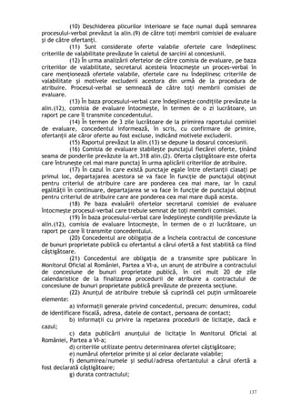 (10) Deschiderea plicurilor interioare se face numai după semnarea
procesului-verbal prevăzut la alin.(9) de către toţi membrii comisiei de evaluare
şi de către ofertanţi.
(11) Sunt considerate oferte valabile ofertele care îndeplinesc
criteriile de valabilitate prevăzute în caietul de sarcini al concesiunii.
(12) În urma analizării ofertelor de către comisia de evaluare, pe baza
criteriilor de valabilitate, secretarul acesteia întocmeşte un proces-verbal în
care menţionează ofertele valabile, ofertele care nu îndeplinesc criteriile de
valabilitate şi motivele excluderii acestora din urmă de la procedura de
atribuire. Procesul-verbal se semnează de către toţi membrii comisiei de
evaluare.
(13) În baza procesului-verbal care îndeplineşte condiţiile prevăzute la
alin.(12), comisia de evaluare întocmeşte, în termen de o zi lucrătoare, un
raport pe care îl transmite concedentului.
(14) În termen de 3 zile lucrătoare de la primirea raportului comisiei
de evaluare, concedentul informează, în scris, cu confirmare de primire,
ofertanţii ale căror oferte au fost excluse, indicând motivele excluderii.
(15) Raportul prevăzut la alin.(13) se depune la dosarul concesiunii.
(16) Comisia de evaluare stabileşte punctajul fiecărei oferte, ţinând
seama de ponderile prevăzute la art.318 alin.(2). Oferta câştigătoare este oferta
care întruneşte cel mai mare punctaj în urma aplicării criteriilor de atribuire.
(17) În cazul în care există punctaje egale între ofertanţii clasaţi pe
primul loc, departajarea acestora se va face în funcţie de punctajul obţinut
pentru criteriul de atribuire care are ponderea cea mai mare, iar în cazul
egalităţii în continuare, departajarea se va face în funcţie de punctajul obţinut
pentru criteriul de atribuire care are ponderea cea mai mare după acesta.
(18) Pe baza evaluării ofertelor secretarul comisiei de evaluare
întocmeşte procesul-verbal care trebuie semnat de toţi membrii comisiei.
(19) În baza procesului-verbal care îndeplineşte condiţiile prevăzute la
alin.(12), comisia de evaluare întocmeşte, în termen de o zi lucrătoare, un
raport pe care îl transmite concedentului.
(20) Concedentul are obligaţia de a încheia contractul de concesiune
de bunuri proprietate publică cu ofertantul a cărui ofertă a fost stabilită ca fiind
câştigătoare.
(21) Concedentul are obligaţia de a transmite spre publicare în
Monitorul Oficial al României, Partea a VI-a, un anunţ de atribuire a contractului
de concesiune de bunuri proprietate publică, în cel mult 20 de zile
calendaristice de la finalizarea procedurii de atribuire a contractului de
concesiune de bunuri proprietate publică prevăzute de prezenta secţiune.
(22) Anunţul de atribuire trebuie să cuprindă cel puţin următoarele
elemente:
a) informaţii generale privind concedentul, precum: denumirea, codul
de identificare fiscală, adresa, datele de contact, persoana de contact;
b) informaţii cu privire la repetarea procedurii de licitaţie, dacă e
cazul;
c) data publicării anunţului de licitaţie în Monitorul Oficial al
României, Partea a VI-a;
d) criteriile utilizate pentru determinarea ofertei câştigătoare;
e) numărul ofertelor primite şi al celor declarate valabile;
f) denumirea/numele şi sediul/adresa ofertantului a cărui ofertă a
fost declarată câştigătoare;
g) durata contractului;
137
 