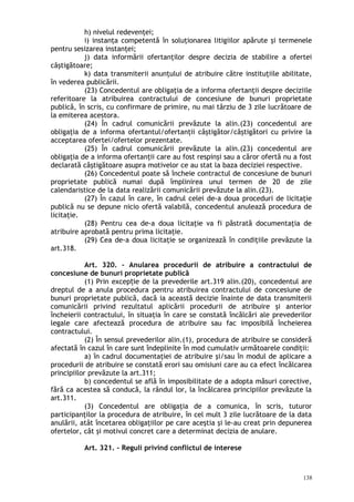 h) nivelul redevenţei;
i) instanţa competentă în soluţionarea litigiilor apărute şi termenele
pentru sesizarea instanţei;
j) data informării ofertanţilor despre decizia de stabilire a ofertei
câştigătoare;
k) data transmiterii anunţului de atribuire către instituţiile abilitate,
în vederea publicării.
(23) Concedentul are obligaţia de a informa ofertanţii despre deciziile
referitoare la atribuirea contractului de concesiune de bunuri proprietate
publică, în scris, cu confirmare de primire, nu mai târziu de 3 zile lucrătoare de
la emiterea acestora.
(24) În cadrul comunicării prevăzute la alin.(23) concedentul are
obligaţia de a informa ofertantul/ofertanţii câştigător/câştigători cu privire la
acceptarea ofertei/ofertelor prezentate.
(25) În cadrul comunicării prevăzute la alin.(23) concedentul are
obligaţia de a informa ofertanţii care au fost respinşi sau a căror ofertă nu a fost
declarată câştigătoare asupra motivelor ce au stat la baza deciziei respective.
(26) Concedentul poate să încheie contractul de concesiune de bunuri
proprietate publică numai după împlinirea unui termen de 20 de zile
calendaristice de la data realizării comunicării prevăzute la alin.(23).
(27) În cazul în care, în cadrul celei de-a doua proceduri de licitaţie
publică nu se depune nicio ofertă valabilă, concedentul anulează procedura de
licitaţie.
(28) Pentru cea de-a doua licitaţie va fi păstrată documentaţia de
atribuire aprobată pentru prima licitaţie.
(29) Cea de-a doua licitaţie se organizează în condiţiile prevăzute la
art.318.
Art. 320. – Anularea procedurii de atribuire a contractului de
concesiune de bunuri proprietate publică
(1) Prin excep ie de la prevederile art.319 alin.(20), concedentul areț
dreptul de a anula procedura pentru atribuirea contractului de concesiune de
bunuri proprietate publică, dacă ia această decizie înainte de data transmiterii
comunicării privind rezultatul aplicării procedurii de atribuire şi anterior
încheierii contractului, în situaţia în care se constată încălcări ale prevederilor
legale care afectează procedura de atribuire sau fac imposibilă încheierea
contractului.
(2) În sensul prevederilor alin.(1), procedura de atribuire se consideră
afectată în cazul în care sunt îndeplinite în mod cumulativ următoarele condiţii:
a) în cadrul documentaţiei de atribuire şi/sau în modul de aplicare a
procedurii de atribuire se constată erori sau omisiuni care au ca efect încălcarea
principiilor prevăzute la art.311;
b) concedentul se află în imposibilitate de a adopta măsuri corective,
fără ca acestea să conducă, la rândul lor, la încălcarea principiilor prevăzute la
art.311.
(3) Concedentul are obligaţia de a comunica, în scris, tuturor
participanţilor la procedura de atribuire, în cel mult 3 zile lucrătoare de la data
anulării, atât încetarea obligaţiilor pe care aceştia şi le-au creat prin depunerea
ofertelor, cât şi motivul concret care a determinat decizia de anulare.
Art. 321. – Reguli privind conflictul de interese
138
 