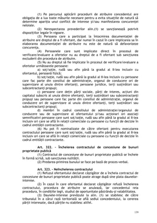 (1) Pe parcursul aplicării procedurii de atribuire concedentul are
obligaţia de a lua toate măsurile necesare pentru a evita situaţiile de natură să
determine apariţia unui conflict de interese şi/sau manifestarea concurenţei
neloiale.
(2) Nerespectarea prevederilor alin.(1) se sancţionează potrivit
dispoziţiilor legale în vigoare.
(3) Persoana care a participat la întocmirea documentaţiei de
atribuire are dreptul de a fi ofertant, dar numai în cazul în care implicarea sa în
elaborarea documentaţiei de atribuire nu este de natură să defavorizeze
concurenţa.
(4) Persoanele care sunt implicate direct în procesul de
verificare/evaluare a ofertelor nu au dreptul de a fi ofertant sub sancţiunea
excluderii din procedura de atribuire.
(5) Nu au dreptul să fie implicate în procesul de verificare/evaluare a
ofertelor următoarele persoane:
a) soţ/soţie, rudă sau afin până la gradul al II-lea inclusiv cu
ofertantul, persoană fizică;
b) soţ/soţie, rudă sau afin până la gradul al II-lea inclusiv cu persoane
care fac parte din consiliul de administraţie, organul de conducere ori de
supervizare al unuia dintre ofertanţi, persoane juridice, terţi susţinători sau
subcontractanţi propuşi;
c) persoane care deţin părţi sociale, părţi de interes, acţiuni din
capitalul subscris al unuia dintre ofertanţi, terţi susţinători sau subcontractanţi
propuşi sau persoane care fac parte din consiliul de administraţie, organul de
conducere ori de supervizare al unuia dintre ofertanţi, terţi susţinători sau
subcontractanţi propuşi;
d) membri în cadrul consiliului de administraţie/organului de
conducere sau de supervizare al ofertantului şi/sau acţionari ori asociaţi
semnificativi persoane care sunt soţ/soţie, rudă sau afin până la gradul al II-lea
inclusiv ori care se află în relaţii comerciale cu persoane cu funcţii de decizie în
cadrul entităţii contractante.
(6) Nu pot fi nominalizate de către ofertant pentru executarea
contractului persoane care sunt soţ/soţie, rudă sau afin până la gradul al II-lea
inclusiv ori care se află în relaţii comerciale cu persoane cu funcţii de decizie în
cadrul entităţii contractante.
Art. 322. – Încheierea contractului de concesiune de bunuri
proprietate publică
(1) Contractul de concesiune de bunuri proprietate publică se încheie
în formă scrisă, sub sancţiunea nulităţii.
(2) Predarea-primirea bunului se face pe bază de proces-verbal.
Art. 323. – Neîncheierea contractului
(1) Refuzul ofertantului declarat câştigător de a încheia contractul de
concesiune de bunuri proprietate publică poate atrage după sine plata daunelor-
interese.
(2) În cazul în care ofertantul declarat câştigător refuză încheierea
contractului, procedura de atribuire se anulează, iar concedentul reia
procedura, în condiţiile legii, studiul de oportunitate păstrându-şi valabilitatea.
(3) Daunele-interese prevăzute la alin. (1) se stabilesc de către
tribunalul în a cărui rază teritorială se află sediul concedentului, la cererea
părţii interesate, dacă părţile nu stabilesc altfel.
139
 