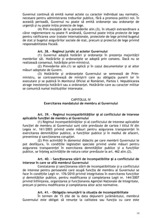 Guvernul continuă să emită numai actele cu caracter individual sau normativ,
necesare pentru administrarea treburilor publice, fără a promova politici noi. În
această perioadă, Guvernul nu poate să emită ordonanţe sau ordonanţe de
urgenţă şi nu poate iniţia proiecte de lege.
(4) Prin excepţie de la prevederile alin.(3), în situaţii extraordinare a
căror reglementare nu poate fi amânată, Guvernul poate iniţia proiecte de lege
pentru ratificarea unor tratate internaţionale, proiectele de lege privind bugetul
de stat şi bugetul asigurărilor sociale de stat, precum şi proiectul de lege privind
responsabilitatea fiscală.
Art. 38. – Regimul juridic al actelor Guvernului
(1) Guvernul adoptă hotărâri şi ordonanţe în prezenţa majorităţii
membrilor săi. Hotărârile şi ordonanţele se adoptă prin consens. Dacă nu se
realizează consensul, hotărăşte prim-ministrul.
(2) Prevederile alin.(1) se aplică şi în cazul documentelor şi al altor
măsuri adoptate de Guvern.
(3) Hotărârile şi ordonanţele Guvernului se semnează de Prim-
ministru, se contrasemnează de miniştrii care au obligaţia punerii lor în
executare şi se publică în Monitorul Oficial al României, Partea I. Nepublicarea
atrage inexistenţa hotărârii sau a ordonanţei. Hotărârile care au caracter militar
se comunică numai instituţiilor interesate.
CAPITOLUL IV
Exercitarea mandatului de membru al Guvernului
Art. 39. - Regimul incompatibilită ilor i al conflictului de intereseț ș
aplicabile func iei de membru al Guvernuluiț
(1) Regimul incompatibilităţilor i al conflictului de interese aplicabileș
func iei de membru al Guvernului sunt cele prevăzute de cartea I titlul IV dinț
Legea nr. 161/2003 privind unele măsuri pentru asigurarea transparen ei înț
exercitarea demnită ilor publice, a func iilor publice şi în mediul de afaceri,ț ț
prevenirea şi sanc ionarea corup iei.ț ț
(2) Prin activită i în domeniul didactic pe care membrii Guvernului leț
pot desfă ura, în condi iile legisla iei speciale privind unele măsuri pentruș ț ț
asigurarea transparen ei în exercitarea demnită ilor publice i a func iilorț ț ș ț
publice, se în eleg activită ile de natura celor prevăzute la art. 462 alin.(2).ț ț
Art. 40. – Sanc ionarea stării de incompatibilite i a conflictului deț ș
interese în care se află membrul Guvernului
Constatarea i sanc ionarea stării de incompatibilitate i a conflictuluiș ț ș
de interese pentru persoanele care ocupă func ia de membru al Guvernului seț
face în condi iile Legii nr. 176/2010 privind integritatea în exercitarea funcţiilorț
şi demnităţilor publice, pentru modificarea şi completarea Legii nr. 144/2007
privind înfiinţarea, organizarea şi func ionarea Agenţiei Naţionale de Integritate,ț
precum şi pentru modificarea şi completarea altor acte normative.
Art. 41. – Obligaţia renunţării la situaţia de incompatibilitate
În termen de 15 zile de la data depunerii jurământului, membrul
Guvernului este obligat să renunţe la calitatea sau funcţia cu care este
14
 