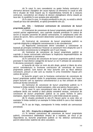 (4) În cazul în care concedentul nu poate încheia contractul cu
ofertantul declarat câ tigător din cauza faptului că ofertantul în cauză se aflăș
într-o situaţie de forţă majoră sau în imposibilitatea fortuită de a executa
contractul, concedentul are dreptul să declare câ tigătoare oferta clasată peș
locul doi, în condi iile în care aceasta este admisibilă.ț
(5) În cazul în care, în situa ia prevăzută la alin.(4), nu există o ofertăț
clasată pe locul doi admisibilă, se aplică prevederile alin.(2).
Art. 324. – Conţinutul contractului de concesiune de bunuri
proprietate publică
(1) Contractul de concesiune de bunuri proprietate publică trebuie să
conţină partea reglementară, care cuprinde clauzele prevăzute în caietul de
sarcini şi clauzele convenite de părţile contractante, în completarea celor din
caietul de sarcini, fără a contraveni obiectivelor concesiunii prevăzute în caietul
de sarcini.
(2) Contractul de concesiune de bunuri proprietate publică va
cuprinde drepturile şi obligaţiile concesionarului şi ale concedentului.
(3) Raporturile contractuale dintre concedent şi concesionar se
bazează pe principiul echilibrului financiar al concesiunii între drepturile care îi
sunt acordate concesionarului şi obligaţiile care îi sunt impuse.
(4) Contractul de concesiune de bunuri proprietate publică va
cuprinde şi clauze contractuale referitoare la împărţirea responsabilităţilor de
mediu între concedent şi concesionar.
(5) În contractul de concesiune de bunuri proprietate publică trebuie
precizate în mod distinct categoriile de bunuri ce vor fi utilizate de concesionar
în derularea concesiunii, respectiv:
a) bunurile de retur ce revin de plin drept, gratuit şi libere de orice
sarcini concedentului la încetarea contractului de concesiune de bunuri
proprietate publică. Sunt bunuri de retur bunurile care au făcut obiectul
concesiunii, precum şi cele care au rezultat în urma investiţiilor impuse prin
caietul de sarcini;
b) bunurile proprii care la încetarea contractului de concesiune de
bunuri proprietate publică rămân în proprietatea concesionarului. Sunt bunuri
proprii bunurile care au aparţinut concesionarului şi au fost utilizate de către
acesta pe durata concesiunii.
(6) Contractul de concesiune de bunuri proprietate publică va fi
încheiat în limba română, în două exemplare, câte unul pentru fiecare parte.
(7) În cazul în care concesionarul este de o altă naţionalitate sau
cetăţenie decât cea română şi dacă părţile consideră necesar, contractul de
concesiune de bunuri proprietate publică se va putea încheia în patru
exemplare, două în limba română şi două într-o altă limbă aleasă de acestea.
(8) În situaţia prevăzută la alin.(7) fiecare parte va avea câte un
exemplar în limba română şi un exemplar în limba străină în care a fost redactat
contractul.
(9) În caz de litigiu, exemplarele în limba română ale contractului
prevalează.
Art. 325. – Drepturile şi obligaţiile concesionarului
(1) În temeiul contractului de concesiune de bunuri proprietate
publică, concesionarul dobândeşte dreptul de a exploata, pe riscul şi pe
răspunderea sa, bunurile proprietate publică ce fac obiectul contractului,
potrivit obiectivelor stabilite de către concedent.
140
 