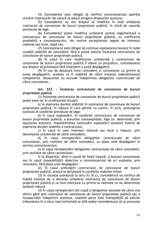(4) Concedentul este obligat să notifice concesionarului apariţia
oricăror împrejurări de natură să aducă atingere drepturilor acestuia.
(5) Concedentul nu are dreptul să modifice în mod unilateral
contractul de concesiune de bunuri proprietate publică, în afară de cazurile
prevăzute de lege.
(6) Concedentul poate modifica unilateral partea reglementară a
contractului de concesiune de bunuri proprietate publică, cu notificarea
prealabilă a concesionarului, din motive excepţionale legate de interesul
naţional sau local, după caz.
(7) Concesionarul este obligat să continue exploatarea bunului în noile
condiţii stabilite de concedent, fără a putea solicita încetarea contractului de
concesiune de bunuri proprietate publică.
(8) În cazul în care modificarea unilaterală a contractului de
concesiune de bunuri proprietate publică îi aduce un prejudiciu, concesionarul
are dreptul să primească fără întârziere o justă despăgubire.
(9) În caz de dezacord între concedent şi concesionar cu privire la
suma despăgubirii, aceasta va fi stabilită de către instanţa judecătorească
competentă. Dezacordul nu exclude îndeplinirea obligaţiilor contractuale de
către concesionar.
Art. 327. – Încetarea contractului de concesiune de bunuri
proprietate publică
(1) Încetarea contractului de concesiune de bunuri proprietate publică
poate avea loc în următoarele situaţii:
a) la expirarea duratei stabilite în contractul de concesiune de bunuri
proprietate publică, în măsura în care părţile nu convin, în scris, prelungirea
acestuia în condiţiile prevăzute de lege;
b) în cazul exploatării, în condiţiile contractului de concesiune de
bunuri proprietate publică, a bunurilor consumptibile, fapt ce determină, prin
epuizarea acestora, imposibilitatea continuării exploatării acestora înainte de
expirarea duratei stabilite a contractului;
c) în cazul în care interesul naţional sau local o impune, prin
denunţarea unilaterală de către concedent;
d) în cazul nerespectării obligaţiilor contractuale de către
concesionar, prin reziliere de către concedent, cu plata unei despăgubiri în
sarcina concesionarului;
e) în cazul nerespectării obligaţiilor contractuale de către concedent,
prin reziliere de către concesionar;
f) la dispariţia, dintr-o cauză de forţă majoră, a bunului concesionat
sau în cazul imposibilităţii obiective a concesionarului de a-l exploata, prin
renunţare, fără plata unei despăgubiri.
(2) În cazul prelungirii contractului de concesiune de bunuri
proprietate publică, acesta se derulează în condiţiile stabilite iniţial.
(3) În situaţia prevăzută la alin.(1) lit.c), concedentul va notifica de
îndată intenţia de a denunţa unilateral contractul de concesiune de bunuri
proprietate publică şi va face menţiune cu privire la motivele ce au determinat
această măsură.
(4) În cazul nerespectării din culpă a obligaţiilor asumate de către una
dintre părţi prin contractul de concesiune de bunuri proprietate publică sau a
incapacităţii îndeplinirii acestora, cealaltă parte este îndreptăţită să solicite
tribunalului în a cărui raza teritorială se află sediul concedentului să se pronunţe
142
 