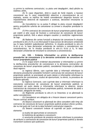 cu privire la rezilierea contractului, cu plata unei despăgubiri, dacă părţile nu
stabilesc altfel.
(5) În cazul dispariţiei, dintr-o cauză de forţă majoră, a bunului
concesionat sau în cazul imposibilităţii obiective a concesionarului de a-l
exploata, acesta va notifica de îndată concedentului dispariţia bunului ori
imposibilitatea obiectivă de exploatare a acestuia, declarând renunţarea la
concesiune.
(6) Concedentul nu va putea fi obligat la plata vreunei despăgubiri
pentru prejudiciile suferite de concesionar ca urmare a situaţiilor prevăzute la
alin.(5).
(7) Prin contractul de concesiune de bunuri proprietate publică părţile
pot stabili şi alte cauze de încetare a contractului de concesiune de bunuri
proprietate publică, fără a aduce atingere cauzelor şi condiţiilor reglementate
de lege.
(8) Radierea din cartea funciară a dreptului de concesiune în situaţia
prevăzută la alin.(1) lit.c) se efectuează în baza actului de denunţare unilaterală
sau în baza hotărârii judecătoreşti definitive, în situaţia prevăzută la alin.(1)
lit.d) şi e), în baza declaraţiei unilaterale de reziliere a concedentului sau
concesionarului, iar în situaţia prevăzută la alin.(1) lit.b) şi f), în baza
declaraţiei unilaterale de renunţare la concesiune a concesionarului.
Art. 328. – Evidenţa informaţiilor cu privire la desfăşurarea
procedurilor de concesionare şi la derularea contractelor de concesiune de
bunuri proprietate publică
(1) În scopul ţinerii evidenţei documentelor şi informaţiilor cu privire
la desfăşurarea procedurilor de concesionare şi la derularea contractelor de
concesiune de bunuri proprietate publică, concedentul întocmeşte şi păstrează
două registre:
a) registrul Oferte, care cuprinde date şi informaţii referitoare la
derularea procedurilor prealabile încheierii contractului de concesiune de bunuri
proprietate publică; se precizează cel puţin datele şi informaţiile referitoare la
propunerile de concesionare, studiul de oportunitate, la oferte, la procedura de
atribuire aplicată;
b) registrul Contracte, care cuprinde date şi informaţii referitoare la
executarea contractului de concesiune de bunuri proprietate publică; se
precizează cel puţin datele şi informaţiile referitoare la obiectul, durata
contractului de concesiune de bunuri proprietate publică, termenele de plată a
redevenţei, obligaţiile de mediu.
(2) Registrele prevăzute la alin.(1) se întocmesc şi se păstrează la
sediul concedentului.
(3) Concedentul are obligaţia de a întocmi dosarul concesiunii pentru
fiecare contract atribuit.
(4) Dosarul concesiunii se păstrează de către concedent atât timp cât
contractul de concesiune de bunuri proprietate publică produce efecte juridice,
dar nu mai puţin de 5 ani de la data încheierii contractului respectiv.
(5) Dosarul concesiunii trebuie să cuprindă cel puţin următoarele
elemente:
a) studiul de oportunitate al concesiunii;
b) hotărârea de aprobare a concesiunii;
c) anunţurile prevăzute de prezenta secţiune referitoare la procedura
de atribuire a contractului de concesiune de bunuri proprietate publică şi dovada
transmiterii acestora spre publicare;
143
 