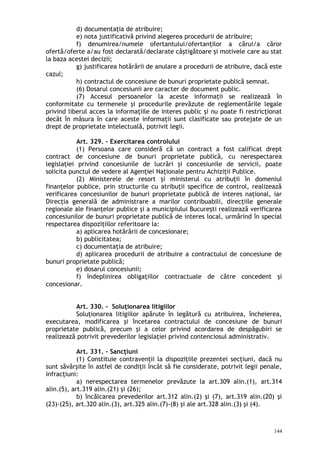 d) documentaţia de atribuire;
e) nota justificativă privind alegerea procedurii de atribuire;
f) denumirea/numele ofertantului/ofertanţilor a cărui/a căror
ofertă/oferte a/au fost declarată/declarate câştigătoare şi motivele care au stat
la baza acestei decizii;
g) justificarea hotărârii de anulare a procedurii de atribuire, dacă este
cazul;
h) contractul de concesiune de bunuri proprietate publică semnat.
(6) Dosarul concesiunii are caracter de document public.
(7) Accesul persoanelor la aceste informaţii se realizează în
conformitate cu termenele şi procedurile prevăzute de reglementările legale
privind liberul acces la informaţiile de interes public şi nu poate fi restricţionat
decât în măsura în care aceste informaţii sunt clasificate sau protejate de un
drept de proprietate intelectuală, potrivit legii.
Art. 329. – Exercitarea controlului
(1) Persoana care consideră că un contract a fost calificat drept
contract de concesiune de bunuri proprietate publică, cu nerespectarea
legislaţiei privind concesiunile de lucrări şi concesiunile de servicii, poate
solicita punctul de vedere al Agenţiei Naţionale pentru Achiziţii Publice.
(2) Ministerele de resort şi ministerul cu atribuţii în domeniul
finanţelor publice, prin structurile cu atribuţii specifice de control, realizează
verificarea concesiunilor de bunuri proprietate publică de interes naţional, iar
Direcţia generală de administrare a marilor contribuabili, direcţiile generale
regionale ale finanţelor publice şi a municipiului Bucureşti realizează verificarea
concesiunilor de bunuri proprietate publică de interes local, urmărind în special
respectarea dispoziţiilor referitoare la:
a) aplicarea hotărârii de concesionare;
b) publicitatea;
c) documentaţia de atribuire;
d) aplicarea procedurii de atribuire a contractului de concesiune de
bunuri proprietate publică;
e) dosarul concesiunii;
f) îndeplinirea obligaţiilor contractuale de către concedent şi
concesionar.
Art. 330. – Soluţionarea litigiilor
Soluţionarea litigiilor apărute în legătură cu atribuirea, încheierea,
executarea, modificarea şi încetarea contractului de concesiune de bunuri
proprietate publică, precum şi a celor privind acordarea de despăgubiri se
realizează potrivit prevederilor legislaţiei privind contenciosul administrativ.
Art. 331. – Sancţiuni
(1) Constituie contravenţii la dispoziţiile prezentei secţiuni, dacă nu
sunt săvârşite în astfel de condiţii încât să fie considerate, potrivit legii penale,
infracţiuni:
a) nerespectarea termenelor prevăzute la art.309 alin.(1), art.314
alin.(5), art.319 alin.(21) şi (26);
b) încălcarea prevederilor art.312 alin.(2) şi (7), art.319 alin.(20) şi
(23)-(25), art.320 alin.(3), art.325 alin.(7)-(8) şi ale art.328 alin.(3) şi (4).
144
 