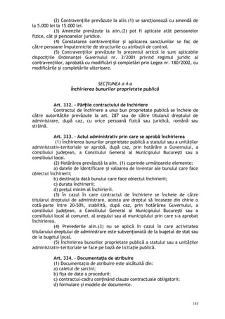 (2) Contravenţiile prevăzute la alin.(1) se sancţionează cu amendă de
la 5.000 lei la 15.000 lei.
(3) Amenzile prevăzute la alin.(2) pot fi aplicate atât persoanelor
fizice, cât şi persoanelor juridice.
(4) Constatarea contravenţiilor şi aplicarea sancţiunilor se fac de
către persoane împuternicite de structurile cu atribuţii de control.
(5) Contravenţiilor prevăzute în prezentul articol le sunt aplicabile
dispoziţiile Ordonanţei Guvernului nr. 2/2001 privind regimul juridic al
contravenţiilor, aprobată cu modificări şi completări prin Legea nr. 180/2002, cu
modificările şi completările ulterioare.
SECŢIUNEA a 4-a
Închirierea bunurilor proprietate publică
Art. 332. – Păr ile contractului de închiriereț
Contractul de închiriere a unui bun proprietate publică se încheie de
către autorităţile prevăzute la art. 287 sau de către titularul dreptului de
administrare, după caz, cu orice persoană fizică sau juridică, română sau
străină.
Art. 333. – Actul administrativ prin care se aprobă închirierea
(1) Închirierea bunurilor proprietate publică a statului sau a unităţilor
administrativ-teritoriale se aprobă, după caz, prin hotărâre a Guvernului, a
consiliului judeţean, a Consiliului General al Municipiului Bucureşti sau a
consiliului local.
(2) Hotărârea prevăzută la alin. (1) cuprinde următoarele elemente:
a) datele de identificare i valoarea de inventar ale bunului care faceș
obiectul închirierii;
b) destinaţia dată bunului care face obiectul închirierii;
c) durata închirierii;
d) preţul minim al închirierii.
(3) În cazul în care contractul de închiriere se încheie de către
titularul dreptului de administrare, acesta are dreptul să încaseze din chirie o
cotă-parte între 20-50%, stabilită, după caz, prin hotărârea Guvernului, a
consiliului judeţean, a Consiliului General al Municipiului Bucureşti sau a
consiliului local al comunei, al oraşului sau al municipiului prin care s-a aprobat
închirierea.
(4) Prevederile alin.(3) nu se aplică în cazul în care activitatea
titularului dreptului de administrare este subvenţionată de la bugetul de stat sau
de la bugetul local.
(5) Închirierea bunurilor proprietate publică a statului sau a unităţilor
administrativ-teritoriale se face pe bază de licitaţie publică.
Art. 334. – Documentaţia de atribuire
(1) Documentaţia de atribuire este alcătuită din:
a) caietul de sarcini;
b) fişa de date a procedurii;
c) contractul-cadru conţinând clauze contractuale obligatorii;
d) formulare şi modele de documente.
145
 