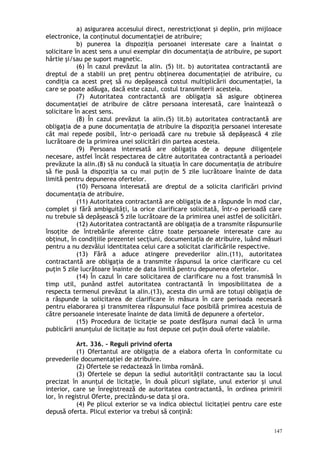 a) asigurarea accesului direct, nerestricţionat şi deplin, prin mijloace
electronice, la conţinutul documentaţiei de atribuire;
b) punerea la dispoziţia persoanei interesate care a înaintat o
solicitare în acest sens a unui exemplar din documentaţia de atribuire, pe suport
hârtie şi/sau pe suport magnetic.
(6) În cazul prevăzut la alin. (5) lit. b) autoritatea contractantă are
dreptul de a stabili un preţ pentru obţinerea documentaţiei de atribuire, cu
condiţia ca acest preţ să nu depăşească costul multiplicării documentaţiei, la
care se poate adăuga, dacă este cazul, costul transmiterii acesteia.
(7) Autoritatea contractantă are obligaţia să asigure obţinerea
documentaţiei de atribuire de către persoana interesată, care înaintează o
solicitare în acest sens.
(8) În cazul prevăzut la alin.(5) lit.b) autoritatea contractantă are
obligaţia de a pune documentaţia de atribuire la dispoziţia persoanei interesate
cât mai repede posibil, într-o perioadă care nu trebuie să depăşească 4 zile
lucrătoare de la primirea unei solicitări din partea acesteia.
(9) Persoana interesată are obligaţia de a depune diligenţele
necesare, astfel încât respectarea de către autoritatea contractantă a perioadei
prevăzute la alin.(8) să nu conducă la situaţia în care documentaţia de atribuire
să fie pusă la dispoziţia sa cu mai puţin de 5 zile lucrătoare înainte de data
limită pentru depunerea ofertelor.
(10) Persoana interesată are dreptul de a solicita clarificări privind
documentaţia de atribuire.
(11) Autoritatea contractantă are obligaţia de a răspunde în mod clar,
complet şi fără ambiguităţi, la orice clarificare solicitată, într-o perioadă care
nu trebuie să depăşească 5 zile lucrătoare de la primirea unei astfel de solicitări.
(12) Autoritatea contractantă are obligaţia de a transmite răspunsurile
însoţite de întrebările aferente către toate persoanele interesate care au
obţinut, în condiţiile prezentei secţiuni, documentaţia de atribuire, luând măsuri
pentru a nu dezvălui identitatea celui care a solicitat clarificările respective.
(13) Fără a aduce atingere prevederilor alin.(11), autoritatea
contractantă are obligaţia de a transmite răspunsul la orice clarificare cu cel
puţin 5 zile lucrătoare înainte de data limită pentru depunerea ofertelor.
(14) În cazul în care solicitarea de clarificare nu a fost transmisă în
timp util, punând astfel autoritatea contractantă în imposibilitatea de a
respecta termenul prevăzut la alin.(13), acesta din urmă are totuşi obligaţia de
a răspunde la solicitarea de clarificare în măsura în care perioada necesară
pentru elaborarea şi transmiterea răspunsului face posibilă primirea acestuia de
către persoanele interesate înainte de data limită de depunere a ofertelor.
(15) Procedura de licitaţie se poate desfăşura numai dacă în urma
publicării anunţului de licitaţie au fost depuse cel puţin două oferte valabile.
Art. 336. – Reguli privind oferta
(1) Ofertantul are obligaţia de a elabora oferta în conformitate cu
prevederile documentaţiei de atribuire.
(2) Ofertele se redactează în limba română.
(3) Ofertele se depun la sediul autorităţii contractante sau la locul
precizat în anunţul de licitaţie, în două plicuri sigilate, unul exterior şi unul
interior, care se înregistrează de autoritatea contractantă, în ordinea primirii
lor, în registrul Oferte, precizându-se data şi ora.
(4) Pe plicul exterior se va indica obiectul licitaţiei pentru care este
depusă oferta. Plicul exterior va trebui să conţină:
147
 