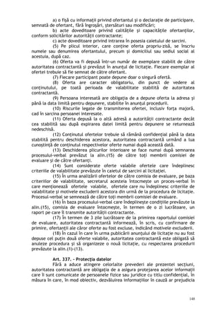 a) o fişă cu informaţii privind ofertantul şi o declaraţie de participare,
semnată de ofertant, fără îngroşări, ştersături sau modificări;
b) acte doveditoare privind calităţile şi capacităţile ofertanţilor,
conform solicitărilor autorităţii contractante;
c) acte doveditoare privind intrarea în posesia caietului de sarcini.
(5) Pe plicul interior, care conţine oferta propriu-zisă, se înscriu
numele sau denumirea ofertantului, precum şi domiciliul sau sediul social al
acestuia, după caz.
(6) Oferta va fi depusă într-un număr de exemplare stabilit de către
autoritatea contractantă şi prevăzut în anunţul de licitaţie. Fiecare exemplar al
ofertei trebuie să fie semnat de către ofertant.
(7) Fiecare participant poate depune doar o singură ofertă.
(8) Oferta are caracter obligatoriu, din punct de vedere al
conţinutului, pe toată perioada de valabilitate stabilită de autoritatea
contractantă.
(9) Persoana interesată are obligaţia de a depune oferta la adresa şi
până la data limită pentru depunere, stabilite în anunţul procedurii.
(10) Riscurile legate de transmiterea ofertei, inclusiv forţa majoră,
cad în sarcina persoanei interesate.
(11) Oferta depusă la o altă adresă a autorităţii contractante decât
cea stabilită sau după expirarea datei limită pentru depunere se returnează
nedeschisă.
(12) Conţinutul ofertelor trebuie să rămână confidenţial până la data
stabilită pentru deschiderea acestora, autoritatea contractantă urmând a lua
cunoştinţă de conţinutul respectivelor oferte numai după această dată.
(13) Deschiderea plicurilor interioare se face numai după semnarea
procesului-verbal prevăzut la alin.(15) de către toţi membrii comisiei de
evaluare şi de către ofertanţi.
(14) Sunt considerate oferte valabile ofertele care îndeplinesc
criteriile de valabilitate prevăzute în caietul de sarcini al licitaţiei.
(15) În urma analizării ofertelor de către comisia de evaluare, pe baza
criteriilor de valabilitate, secretarul acesteia întocmeşte un proces-verbal în
care menţionează ofertele valabile, ofertele care nu îndeplinesc criteriile de
valabilitate şi motivele excluderii acestora din urmă de la procedura de licitaţie.
Procesul-verbal se semnează de către toţi membrii comisiei de evaluare.
(16) În baza procesului-verbal care îndeplineşte condiţiile prevăzute la
alin.(15), comisia de evaluare întocmeşte, în termen de o zi lucrătoare, un
raport pe care îl transmite autorităţii contractante.
(17) În termen de 3 zile lucrătoare de la primirea raportului comisiei
de evaluare, autoritatea contractantă informează, în scris, cu confirmare de
primire, ofertanţii ale căror oferte au fost excluse, indicând motivele excluderii.
(18) În cazul în care în urma publicării anunţului de licitaţie nu au fost
depuse cel puţin două oferte valabile, autoritatea contractantă este obligată să
anuleze procedura şi să organizeze o nouă licitaţie, cu respectarea procedurii
prevăzute la alin.(1)-(13).
Art. 337. – Protecţia datelor
Fără a aduce atingere celorlalte prevederi ale prezentei secţiuni,
autoritatea contractantă are obligaţia de a asigura protejarea acelor informaţii
care îi sunt comunicate de persoanele fizice sau juridice cu titlu confidenţial, în
măsura în care, în mod obiectiv, dezvăluirea informaţiilor în cauză ar prejudicia
148
 