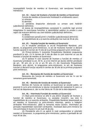 incompatibilă funcţia de membru al Guvernului, sub sancţiunea încetării
mandatului.
Art. 42. – Cazuri de încetare a funcţiei de membru al Guvernului
Funcţia de membru al Guvernului încetează în următoarele cazuri:
a) revocare;
b) demisie;
c) pierderea drepturilor electorale ca urmare unei hotărâri
judecătoreşti definitive;
d) starea de incompatibilitate constatată în condiţiile legii privind
integritatea în exercitarea funcţiilor şi demnităţilor publice ca urmare a unui
raport de evaluare definitiv sau unei hotărâri judecătoreşti definitive;
e) deces;
f) condamnare penală printr-o hotărâre judecătorească definitivă;
g) imposibilitate de a-şi exercita atribuţiile mai mult de 45 de zile.
Art. 43. – Vacanţa funcţiei de membru al Guvernului
(1) În situa iile prevăzute la art.42 Pre edintele României, prinț ș
decret, la propunerea prim-ministrului, ia act de încetarea func iei i declarăț ș
func ia vacantă în termen de 15 zile de la primirea propunerii primț -ministrului.
(2) Primul-ministru îi transmite Pre edintelui României propunereaș
prevăzută la alin. (1) în termen de 5 zile de data la care intervine un caz de
încetare a func iei de membru al Guvernului.ț
(2) În ipoteza în care cazurile de încetare a func iei de membru alț
Guvernului prevăzute la art. 42 lit. a) i b) intervin pe durata stărilor prevăzuteș
de art. 92 alin. (2) i (3) i art.ș ș 93 alin. (1) din Constitu ie Pre edinteleț ș
României, prin decret, la propunerea prim-ministrului, ia act de încetarea
func iei i declară func ia vacantă în termen de 30 zile de la primirea propuneriiț ș ț
prim-ministrului.
Art. 44. – Revocarea din funcţia de membru al Guvernului
Revocarea din funcţia de membru al Guvernului are loc în caz de
remaniere guvernamentală.
Art. 45. – Demisia din funcţia de membru al Guvernului
Demisia din funcţia de membru al Guvernului se anunţă public, se
prezintă în scris prim-ministrului şi devine irevocabilă din momentul în care s-a
luat act de depunerea ei, dar nu mai târziu de 15 zile de la data depunerii.
Art. 46. – Interimatul funcţiei de membru al Guvernului
(1) Dacă prim-ministrul se află în una dintre situaţiile de încetare a
funcţiei de membru al Guvernului, cu excepţia revocării, sau este în
imposibilitate de a-şi exercita atribuţiile, Preşedintele României desemnează un
alt membru al Guvernului ca prim-ministru interimar, pentru a îndeplini
atribuţiile Prim-ministrului, până la formarea noului Guvern. Interimatul pe
perioada imposibilităţii exercitării atribuţiilor, încetează dacă prim-ministrul îşi
reia activitatea în Guvern în cel mult 45 de zile.
(2) Prevederile alin.(1) se aplică în mod corespunzător şi celorlalţi
membri ai Guvernului, la propunerea prim-ministrului, pentru o perioadă de cel
mult 45 de zile.
15
 