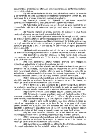 documentelor prezentate de ofertanţi pentru demonstrarea conformităţii ofertei
cu cerinţele solicitate.
(3) Solicitarea de clarificări este propusă de către comisia de evaluare
şi se transmite de către autoritatea contractantă ofertanţilor în termen de 3 zile
lucrătoare de la primirea propunerii comisiei de evaluare.
(4) Ofertanţii trebuie să răspundă la solicitarea autorităţii
contractante în termen de 3 zile lucrătoare de la primirea acesteia.
(5) Autoritatea contractantă nu are dreptul ca prin clarificările ori
completările solicitate să determine apariţia unui avantaj în favoarea unui
ofertant.
(6) Plicurile sigilate se predau comisiei de evaluare în ziua fixată
pentru deschiderea lor, prevăzută în anunţul de licitaţie.
(7) După deschiderea plicurilor exterioare în şedinţă publică, comisia
de evaluare elimină ofertele care nu respectă prevederile art.336 alin.(2)-(5).
(8) Pentru continuarea desfăşurării procedurii de licitaţie este necesar
ca după deschiderea plicurilor exterioare cel puţin două oferte să întrunească
condiţiile prevăzute la art.336 alin.(2)-(5). În caz contrar, se aplică prevederile
art.336 alin.(18).
(9) După analizarea conţinutului plicului exterior, secretarul comisiei
de evaluare întocmeşte procesul-verbal în care se va preciza rezultatul analizei.
(10) Deschiderea plicurilor interioare se face numai după semnarea
procesului-verbal prevăzut la alin.(9) de către toţi membrii comisiei de evaluare
şi de către ofertanţi.
(11) Sunt considerate oferte valabile ofertele care îndeplinesc
criteriile de valabilitate prevăzute în caietul de sarcini.
(12) În urma analizării ofertelor de către comisia de evaluare, pe baza
criteriilor de valabilitate, secretarul acesteia întocmeşte un proces-verbal în
care menţionează ofertele valabile, ofertele care nu îndeplinesc criteriile de
valabilitate şi motivele excluderii acestora din urmă de la procedura de licitaţie.
Procesul-verbal se semnează de către toţi membrii comisiei de evaluare.
(13) În baza procesului-verbal care îndeplineşte condiţiile prevăzute la
alin.(12), comisia de evaluare întocmeşte, în termen de o zi lucrătoare, un
raport pe care îl transmite autorităţii contractante.
(14) În termen de 3 zile lucrătoare de la primirea raportului comisiei
de evaluare, autoritatea contractantă informează, în scris, cu confirmare de
primire, ofertanţii ale căror oferte au fost excluse, indicând motivele excluderii.
(15) Raportul prevăzut la alin.(13) se depune la dosarul licitaţiei.
(16) Comisia de evaluare stabileşte punctajul fiecărei oferte, ţinând
seama de ponderile prevăzute la art.340 alin.(2). Oferta câştigătoare este oferta
care întruneşte cel mai mare punctaj în urma aplicării criteriilor de atribuire.
(17) În cazul în care există punctaje egale între ofertanţii clasaţi pe
primul loc, departajarea acestora se va face în funcţie de punctajul obţinut
pentru criteriul de atribuire care are ponderea cea mai mare, iar în cazul
egalităţii în continuare, departajarea se va face în funcţie de punctajul obţinut
pentru criteriul de atribuire care are ponderea cea mai mare după acesta.
(18) Pe baza evaluării ofertelor secretarul comisiei de evaluare
întocmeşte procesul-verbal care trebuie semnat de toţi membrii comisiei.
(19) În baza procesului-verbal care îndeplineşte condiţiile prevăzute la
alin.(12), comisia de evaluare întocmeşte, în termen de o zi lucrătoare, un
raport pe care îl transmite autorităţii contractante.
(20) Autoritatea contractantă are obligaţia de a încheia contractul cu
ofertantul a cărui ofertă a fost stabilită ca fiind câştigătoare.
150
 