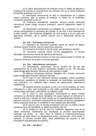 a) în cadrul documentaţiei de atribuire şi/sau în modul de aplicare a
procedurii de licitaţie se constată erori sau omisiuni care au ca efect încălcarea
principiilor prevăzute la art.311;
b) autoritatea contractantă se află în imposibilitate de a adopta
măsuri corective, fără ca acestea să conducă, la rândul lor, la încălcarea
principiilor prevăzute la art.311.
(3) Încălcarea prevederilor prezentei secţiuni privind atribuirea
contractului poate atrage anularea procedurii, potrivit dispoziţiilor legale în
vigoare.
(4) Autoritatea contractantă are obligaţia de a comunica, în scris,
tuturor participanţilor la procedura de licitaţie, în cel mult 3 zile lucrătoare de
la data anulării, atât încetarea obligaţiilor pe care aceştia şi le-au creat prin
depunerea ofertelor, cât şi motivul concret care a determinat decizia de
anulare.
Art. 343. – Încheierea contractului
(1) Contractul de închiriere cuprinde clauze de natură să asigure
folosin a bunului închiriat, potrivit specificului acestuia.ț
(2) Contractul se încheie în formă scrisă, sub sancţiunea nulităţii.
(3) Contractul cuprinde clauze privind despăgubirile, în situa iaț
denun ării contractului înainte de expirarea termenului.ț
(4)Predarea-primirea bunului se face prin proces-verbal în termen de
maximum 30 de zile de la data constituirii garanţiei.
Art. 344. – Neîncheierea contractului
(1) Neîncheierea contractului într-un termen de 20 de zile
calendaristice de la data împlinirii termenului prevăzut la art. 341 alin.(26)
poate atrage plata daunelor-interese de către partea în culpă.
(2) Refuzul ofertantului declarat câştigător de a încheia contractul
poate atrage după sine plata daunelor-interese.
(3) În cazul în care ofertantul declarat câştigător refuză încheierea
contractului, procedura de licitaţie se anulează, iar autoritatea contractantă
reia procedura, în condiţiile legii, studiul de oportunitate păstrându-şi
valabilitatea.
(4) Daunele-interese prevăzute la alin.(1) şi (2) se stabilesc de către
tribunalul în a cărui rază teritorială se află sediul autorităţii contractante, la
cererea părţii interesate, dacă părţile nu stabilesc altfel.
(5) În cazul în care autoritatea contractantă nu poate încheia
contractul cu ofertantul declarat câ tigător din cauza faptului că ofertantul înș
cauză se află într-o situaţie de forţă majoră sau în imposibilitatea fortuită de a
executa contractul, autoritatea contractantă are dreptul să declare câ tigătoareș
oferta clasată pe locul doi, în condi iile în care aceasta este admisibilă.ț
(6) În cazul în care, în situa ia prevăzută la alin.(5), nu există o ofertăț
clasată pe locul doi admisibilă, se aplică prevederile alin.(3).
(7) În situaţia în care au avut loc modificări legislative care au ca
obiect instituirea, modificarea sau renunţarea la anumite taxe/impozite
naţionale sau locale, al căror efect se reflectă în creşterea/diminuarea
costurilor pe baza cărora s-a fundamentat preţul contractului, chiria poate fi
ajustată, la cererea oricărei părţi, dacă posibilitatea de ajustare a fost
prevăzută în documentaţia de atribuire.
Art. 345. – Sanc iuniț
152
 