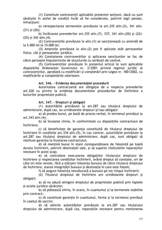 (1) Constituie contravenţii aplicabile prezentei secţiuni, dacă nu sunt
săvârşite în astfel de condiţii încât să fie considerate, potrivit legii penale,
infracţiuni:
a) nerespectarea termenelor prevăzute la art.335 alin.(3), 341 alin.
(21) şi (26);
b) încălcarea prevederilor art.335 alin.(7), 337, 341 alin.(20) şi (22)-
(25) şi 342 alin.(4).
(2) Contravenţiile prevăzute la alin.(1) se sancţionează cu amendă de
la 5.000 lei la 15.000 lei.
(3) Amenzile prevăzute la alin.(2) pot fi aplicate atât persoanelor
fizice, cât şi persoanelor juridice.
(4) Constatarea contravenţiilor şi aplicarea sancţiunilor se fac de
către persoane împuternicite de structurile cu atribuţii de control.
(5) Contravenţiilor prevăzute în prezentul articol le sunt aplicabile
dispoziţiile Ordonanţei Guvernului nr. 2/2001 privind regimul juridic al
contravenţiilor, aprobată cu modificări şi completări prin Legea nr. 180/2002, cu
modificările şi completările ulterioare.
Art. 346. – Evidenţa documentaţiei procedurii
Autoritatea contractantă are obligaţia de a respecta prevederile
art.328 cu privire la evidenţa documentelor procedurilor de închiriere a
bunurilor proprietate publică.
Art. 347. – Drepturi şi obligaţii
(1) Autorităţile prevăzute la art.287 sau titularul dreptului de
administrare, după caz, au următoarele drepturi şi/sau obligaţii:
a) să predea bunul, pe bază de proces-verbal, în termenul prevăzut la
art.343 alin.(4);
b) să încaseze chiria, în conformitate cu dispoziţiile contractului de
închiriere;
c) să beneficieze de garanţia constituită de titularul dreptului de
închiriere în condiţiile art.334 alin.(5), în caz contrar, autorităţile prevăzute la
art.287 sau titularul dreptului de administrare, după caz, sunt obligaţi să
restituie garanţia la încetarea contractului;
d) să menţină bunul în stare corespunzătoare de folosinţă pe toată
durata închirierii, potrivit destinaţiei sale, şi să suporte cheltuielile reparaţiilor
necesare în acest scop;
e) să controleze executarea obligaţiilor titularului dreptului de
închiriere şi respectarea condiţiilor închirierii, având dreptul să constate, ori de
câte ori este nevoie, fără a stânjeni folosinţa bunului de către titularul dreptului
de închiriere, starea integrităţii bunului şi destinaţia în care este folosit;
f) să asigure folosinţa netulburată a bunului pe tot timpul închirierii;
(2) Titularul dreptului de închiriere are următoarele drepturi şi
obligaţii:
a) să nu aducă atingere dreptului de proprietate publică prin faptele
şi actele juridice săvârşite;
b) să plătească chiria, în avans, în cuantumul şi la termenele stabilite
prin contract;
c) să constituie garanţia în cuantumul, forma şi la termenul prevăzut
în caietul de sarcini;
d) să solicite autorităţilor prevăzute la art.287 sau titularului
dreptului de administrare, după caz, reparaţiile necesare pentru menţinerea
153
 
