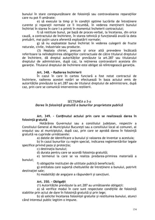 bunului în stare corespunzătoare de folosinţă sau contravaloarea reparaţiilor
care nu pot fi amânate;
e) să execute la timp şi în condiţii optime lucrările de întreţinere
curente şi reparaţii normale ce îi incumbă, în vederea menţinerii bunului
închiriat în starea în care l-a primit în momentul încheierii contractului;
f) să restituie bunul, pe bază de proces-verbal, la încetarea, din orice
cauză, a contractului de închiriere, în starea tehnică şi funcţională avută la data
preluării, mai puţin uzura aferentă exploatării normale;
g) să nu exploateze bunul închiriat în vederea culegerii de fructe
naturale, civile, industriale sau producte.
(3) Neplata chiriei, precum şi orice altă prevedere încălcată
referitoare la neîndeplinirea obligaţiilor contractuale de către titularul dreptului
de închiriere, dă dreptul autorităţilor prevăzute la art.287 sau titularului
dreptului de administrare, după caz, la reţinerea contravalorii acesteia din
garanţie. Titularul dreptului de închiriere este obligat să reîntregească garanţia.
Art. 348. – Radierea închirierii
În cazul în care în cartea funciară a fost notat contractul de
închiriere, radierea acestei notări se efectuează în baza actului emis de
autorităţile prevăzute la art.287 sau de titularul dreptului de administrare, după
caz, prin care se comunică intervenirea rezilierii.
SECŢIUNEA a 5-a
Darea în folosinţă gratuită a bunurilor proprietate publică
Art. 349. – Con inutul actuluiț prin care se realizează darea în
folosinţă gratuită
Hotărârea Guvernului sau a consiliului judeţean, respectiv a
Consiliului General al Municipiului Bucureşti sau a consiliului local al comunei, al
oraşului sau al municipiului, după caz, prin care se aprobă darea în folosinţă
gratuită va cuprinde următoarele:
a) datele de identificare a bunului şi valoarea de inventar a acestuia;
b) în cazul bunurilor cu regim special, indicarea reglementărilor legale
specifice privind paza şi protecţia;
c) destinaţia bunului;
d) durata pentru care se acordă folosinţa gratuită;
e) termenul la care se va realiza predarea-primirea materială a
bunului;
f) obligaţiile instituţiei de utilitate publică beneficiară;
g) entitatea care suportă cheltuielile de întreţinere a bunului, potrivit
destinaţiei sale;
h) modalităţi de angajare a răspunderii şi sancţiuni.
Art. 350. – Obliga iiț
(1) Autorităţile prevăzute la art.287 au următoarele obligaţii:
a) să verifice modul în care sunt respectate condiţiile de folosinţă
stabilite prin actul de dare în folosinţă gratuită şi prin lege;
b) să solicite încetarea folosinţei gratuite şi restituirea bunului, atunci
când interesul public legitim o impune.
154
 
