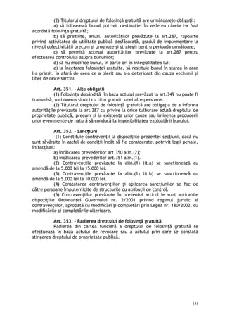 (2) Titularul dreptului de folosinţă gratuită are următoarele obligaţii:
a) să folosească bunul potrivit destinaţiei în vederea căreia i-a fost
acordată folosinţa gratuită;
b) să prezinte, anual, autorităţilor prevăzute la art.287, rapoarte
privind activitatea de utilitate publică desfăşurată, gradul de implementare la
nivelul colectivităţii precum şi prognoze şi strategii pentru perioada următoare;
c) să permită accesul autorităţilor prevăzute la art.287 pentru
efectuarea controlului asupra bunurilor;
d) să nu modifice bunul, în parte ori în integralitatea lui;
e) la încetarea folosinţei gratuite, să restituie bunul în starea în care
l-a primit, în afară de ceea ce a pierit sau s-a deteriorat din cauza vechimii şi
liber de orice sarcini.
Art. 351. – Alte obligaţii
(1) Folosinţa dobândită în baza actului prevăzut la art.349 nu poate fi
transmisă, nici oneros şi nici cu titlu gratuit, unei alte persoane.
(2) Titularul dreptului de folosinţă gratuită are obligaţia de a informa
autorităţile prevăzute la art.287 cu privire la orice tulburare adusă dreptului de
proprietate publică, precum şi la existenţa unor cauze sau iminenţa producerii
unor evenimente de natură să conducă la imposibilitatea exploatării bunului.
Art. 352. – Sanc iuniț
(1) Constituie contravenţii la dispoziţiile prezentei secţiuni, dacă nu
sunt săvârşite în astfel de condiţii încât să fie considerate, potrivit legii penale,
infracţiuni:
a) încălcarea prevederilor art.350 alin.(2);
b) încălcarea prevederilor art.351 alin.(1).
(2) Contravenţiile prevăzute la alin.(1) lit.a) se sancţionează cu
amendă de la 5.000 lei la 15.000 lei.
(3) Contravenţiile prevăzute la alin.(1) lit.b) se sancţionează cu
amendă de la 5.000 lei la 10.000 lei.
(4) Constatarea contravenţiilor şi aplicarea sancţiunilor se fac de
către persoane împuternicite de structurile cu atribuţii de control.
(5) Contravenţiilor prevăzute în prezentul articol le sunt aplicabile
dispoziţiile Ordonanţei Guvernului nr. 2/2001 privind regimul juridic al
contravenţiilor, aprobată cu modificări şi completări prin Legea nr. 180/2002, cu
modificările şi completările ulterioare.
Art. 353. – Radierea dreptului de folosinţă gratuită
Radierea din cartea funciară a dreptului de folosinţă gratuită se
efectuează în baza actului de revocare sau a actului prin care se constată
stingerea dreptului de proprietate publică.
155
 