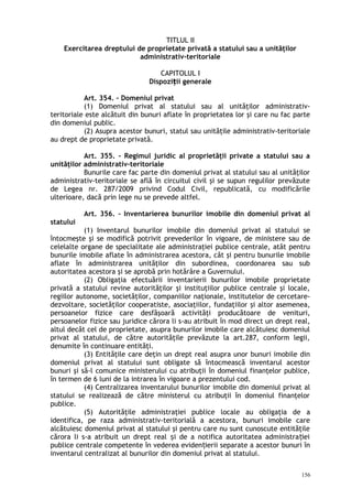TITLUL II
Exercitarea dreptului de proprietate privată a statului sau a unităţilor
administrativ-teritoriale
CAPITOLUL I
Dispozi ii generaleț
Art. 354. – Domeniul privat
(1) Domeniul privat al statului sau al unităţilor administrativ-
teritoriale este alcătuit din bunuri aflate în proprietatea lor şi care nu fac parte
din domeniul public.
(2) Asupra acestor bunuri, statul sau unităţile administrativ-teritoriale
au drept de proprietate privată.
Art. 355. – Regimul juridic al proprietăţii private a statului sau a
unităţilor administrativ-teritoriale
Bunurile care fac parte din domeniul privat al statului sau al unităţilor
administrativ-teritoriale se află în circuitul civil şi se supun regulilor prevăzute
de Legea nr. 287/2009 privind Codul Civil, republicată, cu modificările
ulterioare, dacă prin lege nu se prevede altfel.
Art. 356. – Inventarierea bunurilor imobile din domeniul privat al
statului
(1) Inventarul bunurilor imobile din domeniul privat al statului se
întocmeşte şi se modifică potrivit prevederilor în vigoare, de ministere sau de
celelalte organe de specialitate ale administraţiei publice centrale, atât pentru
bunurile imobile aflate în administrarea acestora, cât şi pentru bunurile imobile
aflate în administrarea unităţilor din subordinea, coordonarea sau sub
autoritatea acestora şi se aprobă prin hotărâre a Guvernului.
(2) Obligaţia efectuării inventarierii bunurilor imobile proprietate
privată a statului revine autorităţilor şi instituţiilor publice centrale şi locale,
regiilor autonome, societăţilor, companiilor naţionale, institutelor de cercetare-
dezvoltare, societăţilor cooperatiste, asociaţiilor, fundaţiilor şi altor asemenea,
persoanelor fizice care desfăşoară activităţi producătoare de venituri,
persoanelor fizice sau juridice cărora li s-au atribuit în mod direct un drept real,
altul decât cel de proprietate, asupra bunurilor imobile care alcătuiesc domeniul
privat al statului, de către autorităţile prevăzute la art.287, conform legii,
denumite în continuare entităţi.
(3) Entităţile care deţin un drept real asupra unor bunuri imobile din
domeniul privat al statului sunt obligate să întocmească inventarul acestor
bunuri şi să-l comunice ministerului cu atribuţii în domeniul finanţelor publice,
în termen de 6 luni de la intrarea în vigoare a prezentului cod.
(4) Centralizarea inventarului bunurilor imobile din domeniul privat al
statului se realizează de către ministerul cu atribuţii în domeniul finanţelor
publice.
(5) Autorităţile administraţiei publice locale au obligaţia de a
identifica, pe raza administrativ-teritorială a acestora, bunuri imobile care
alcătuiesc domeniul privat al statului şi pentru care nu sunt cunoscute entităţile
cărora li s-a atribuit un drept real i de a notifica autoritatea administra ieiș ț
publice centrale competente în vederea eviden ierii separate a acestor bunuri înț
inventarul centralizat al bunurilor din domeniul privat al statului.
156
 