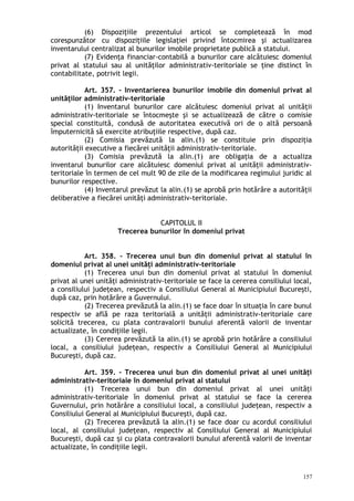 (6) Dispoziţiile prezentului articol se completează în mod
corespunzător cu dispoziţiile legislaţiei privind întocmirea şi actualizarea
inventarului centralizat al bunurilor imobile proprietate publică a statului.
(7) Evidenţa financiar-contabilă a bunurilor care alcătuiesc domeniul
privat al statului sau al unităţilor administrativ-teritoriale se ţine distinct în
contabilitate, potrivit legii.
Art. 357. – Inventarierea bunurilor imobile din domeniul privat al
unităţilor administrativ-teritoriale
(1) Inventarul bunurilor care alcătuiesc domeniul privat al unităţii
administrativ-teritoriale se întocmeşte şi se actualizează de către o comisie
special constituită, condusă de autoritatea executivă ori de o altă persoană
împuternicită să exercite atribuţiile respective, după caz.
(2) Comisia prevăzută la alin.(1) se constituie prin dispoziţia
autorităţii executive a fiecărei unităţii administrativ-teritoriale.
(3) Comisia prevăzută la alin.(1) are obligaţia de a actualiza
inventarul bunurilor care alcătuiesc domeniul privat al unităţii administrativ-
teritoriale în termen de cel mult 90 de zile de la modificarea regimului juridic al
bunurilor respective.
(4) Inventarul prevăzut la alin.(1) se aprobă prin hotărâre a autorităţii
deliberative a fiecărei unităţi administrativ-teritoriale.
CAPITOLUL II
Trecerea bunurilor în domeniul privat
Art. 358. – Trecerea unui bun din domeniul privat al statului în
domeniul privat al unei unităţi administrativ-teritoriale
(1) Trecerea unui bun din domeniul privat al statului în domeniul
privat al unei unităţi administrativ-teritoriale se face la cererea consiliului local,
a consiliului judeţean, respectiv a Consiliului General al Municipiului Bucureşti,
după caz, prin hotărâre a Guvernului.
(2) Trecerea prevăzută la alin.(1) se face doar în situaţia în care bunul
respectiv se află pe raza teritorială a unităţii administrativ-teritoriale care
solicită trecerea, cu plata contravalorii bunului aferentă valorii de inventar
actualizate, în condiţiile legii.
(3) Cererea prevăzută la alin.(1) se aprobă prin hotărâre a consiliului
local, a consiliului judeţean, respectiv a Consiliului General al Municipiului
Bucureşti, după caz.
Art. 359. – Trecerea unui bun din domeniul privat al unei unităţi
administrativ-teritoriale în domeniul privat al statului
(1) Trecerea unui bun din domeniul privat al unei unităţi
administrativ-teritoriale în domeniul privat al statului se face la cererea
Guvernului, prin hotărâre a consiliului local, a consiliului judeţean, respectiv a
Consiliului General al Municipiului Bucureşti, după caz.
(2) Trecerea prevăzută la alin.(1) se face doar cu acordul consiliului
local, al consiliului judeţean, respectiv al Consiliului General al Municipiului
Bucureşti, după caz i cu plata contravalorii bunului aferentă valorii de inventarș
actualizate, în condiţiile legii.
157
 
