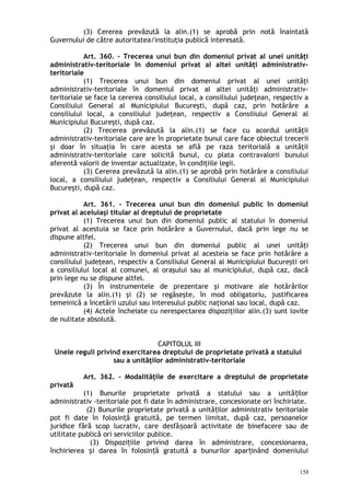 (3) Cererea prevăzută la alin.(1) se aprobă prin notă înaintată
Guvernului de către autoritatea/instituţia publică interesată.
Art. 360. – Trecerea unui bun din domeniul privat al unei unităţi
administrativ-teritoriale în domeniul privat al altei unităţi administrativ-
teritoriale
(1) Trecerea unui bun din domeniul privat al unei unităţi
administrativ-teritoriale în domeniul privat al altei unităţi administrativ-
teritoriale se face la cererea consiliului local, a consiliului judeţean, respectiv a
Consiliului General al Municipiului Bucureşti, după caz, prin hotărâre a
consiliului local, a consiliului judeţean, respectiv a Consiliului General al
Municipiului Bucureşti, după caz.
(2) Trecerea prevăzută la alin.(1) se face cu acordul unităţii
administrativ-teritoriale care are în proprietate bunul care face obiectul trecerii
şi doar în situaţia în care acesta se află pe raza teritorială a unităţii
administrativ-teritoriale care solicită bunul, cu plata contravalorii bunului
aferentă valorii de inventar actualizate, în condiţiile legii.
(3) Cererea prevăzută la alin.(1) se aprobă prin hotărâre a consiliului
local, a consiliului judeţean, respectiv a Consiliului General al Municipiului
Bucureşti, după caz.
Art. 361. – Trecerea unui bun din domeniul public în domeniul
privat al aceluiaşi titular al dreptului de proprietate
(1) Trecerea unui bun din domeniul public al statului în domeniul
privat al acestuia se face prin hotărâre a Guvernului, dacă prin lege nu se
dispune altfel.
(2) Trecerea unui bun din domeniul public al unei unităţi
administrativ-teritoriale în domeniul privat al acesteia se face prin hotărâre a
consiliului judeţean, respectiv a Consiliului General al Municipiului Bucureşti ori
a consiliului local al comunei, al oraşului sau al municipiului, după caz, dacă
prin lege nu se dispune altfel.
(3) În instrumentele de prezentare şi motivare ale hotărârilor
prevăzute la alin.(1) şi (2) se regăseşte, în mod obligatoriu, justificarea
temeinică a încetării uzului sau interesului public naţional sau local, după caz.
(4) Actele încheiate cu nerespectarea dispoziţiilor alin.(3) sunt lovite
de nulitate absolută.
CAPITOLUL III
Unele reguli privind exercitarea dreptului de proprietate privată a statului
sau a unităţilor administrativ-teritoriale
Art. 362. – Modalităţile de exercitare a dreptului de proprietate
privată
(1) Bunurile proprietate privată a statului sau a unită ilorț
administrativ -teritoriale pot fi date în administrare, concesionate ori închiriate.
(2) Bunurile proprietate privată a unită ilor administrativ teritorialeț
pot fi date în folosin ă gratuită, pe termen limitat, după caz, persoanelorț
juridice fără scop lucrativ, care desfă oară activitate de binefacere sau deș
utilitate publică ori serviciilor publice.
(3) Dispozi iile privind darea în administrare, concesionarea,ț
închirierea i darea în folosin ă gratuită a bunurilor apar inând domeniuluiș ț ț
158
 