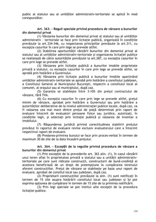 public al statului sau al unită ilor administrativ-teritoriale se aplică în modț
corespunzător.
Art. 363. – Reguli speciale privind procedura de vânzare a bunurilor
din domeniul privat
(1) Vânzarea bunurilor din domeniul privat al statului sau al unită ilorț
administrativ – teritoriale se face prin licitaţie publică, organizată în condiţiile
prevăzute la art.334-346, cu respectarea principiilor prevăzute la art.311, cu
excepţia cazurilor în care prin lege se prevede altfel.
(2) Stabilirea oportunităţii vânzării bunurilor din domeniul privat al
statului sau al unităţilor administrativ-teritoriale şi organizarea licitaţiei publice
se realizează de către autorităţile prevăzute la art.287, cu excepţia cazurilor în
care prin lege se prevede altfel.
(3) Vânzarea prin licitaţie publică a bunurilor imobile proprietate
privată a statului, cu excepţia cazurilor în care prin lege se prevede altfel, se
aprobă prin hotărâre a Guvernului.
(4) Vânzarea prin licitaţie publică a bunurilor imobile aparţinând
unităţilor administrativ-teritoriale se aprobă prin hotărâre a consiliului judeţean,
a Consiliului General al Municipiului Bucureşti, respectiv a consiliului local al
comunei, al oraşului sau al municipiului, după caz.
(5) Garanţia se stabileşte între 3-10% din preţul contractului de
vânzare, fără TVA.
(6) Cu excepţia cazurilor în care prin lege se prevede altfel, preţul
minim de vânzare, aprobat prin hotărâre a Guvernului sau prin hotărâre a
autorităţilor deliberative de la nivelul administraţiei publice locale, după caz, va
fi valoarea cea mai mare dintre preţul de piaţă determinat prin raport de
evaluare întocmit de evaluatori persoane fizice sau juridice, autorizaţi, în
condiţiile legii, şi selectaţi prin licitaţie publică şi valoarea de inventar a
imobilului.
(7) Răspunderea juridică privind corectitudinea stabilirii preţului
prevăzut în raportul de evaluare revine exclusiv evaluatorului care a întocmit
respectivul raport de evaluare.
(8) Predarea-primirea bunului se face prin proces-verbal în termen de
maximum 30 de zile de la data încasării preţului.
Art. 364. – Excep ii de la regulile privind procedura de vânzare aț
bunurilor din domeniul privat
(1) Prin excep ie de la prevederile art. 363 alin. (1), în cazul vânzăriiț
unui teren aflat în proprietatea privată a statului sau a unităţii administrativ-
teritoriale pe care sunt ridicate construcţii, constructorii de bună-credinţă ai
acestora beneficiază de un drept de preempţiune la cumpărarea terenului
aferent construcţiilor. Preţul de vânzare se stabileşte pe baza unui raport de
evaluare, aprobat de consiliul local sau judeţean, după caz.
(2) Proprietarii construcţiilor prevăzute la alin. (1) sunt notificaţi în
termen de 15 zile asupra hotărârii consiliului local sau judeţean şi îşi pot
exprima opţiunea de cumpărare în termen de 15 zile de la primirea notificării.
(3) Prin legi speciale se pot institui alte excepţii de la procedura
licitaţiei publice.
159
 