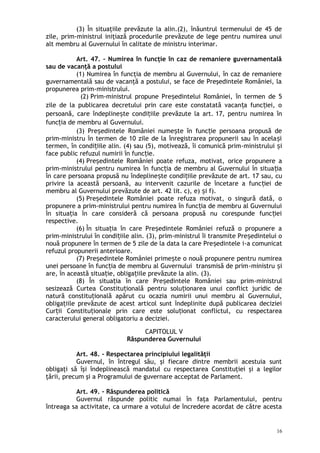 (3) În situaţiile prevăzute la alin.(2), înăuntrul termenului de 45 de
zile, prim-ministrul iniţiază procedurile prevăzute de lege pentru numirea unui
alt membru al Guvernului în calitate de ministru interimar.
Art. 47. – Numirea în funcţie în caz de remaniere guvernamentală
sau de vacanţă a postului
(1) Numirea în funcţia de membru al Guvernului, în caz de remaniere
guvernamentală sau de vacanţă a postului, se face de Preşedintele României, la
propunerea prim-ministrului.
(2) Prim-ministrul propune Pre edintelui României, în termen de 5ș
zile de la publicarea decretului prin care este constatată vacan a func iei, oț ț
persoană, care îndepline te condi iile prevăzute la art.ș ț 17, pentru numirea în
func ia de membru al Guvernului.ț
(3) Pre edintele României nume te în func ie persoana propusă deș ș ț
prim-ministru în termen de 10 zile de la înregistrarea propunerii sau în acela iș
termen, în condi iile alin.ț (4) sau (5), motivează, îi comunică prim-ministrului iș
face public refuzul numirii în func ie.ț
(4) Pre edintele României poate refuza, motivat, orice propunere aș
prim-ministrului pentru numirea în func ia de membru al Guvernului în situa iaț ț
în care persoana propusă nu îndepline te condi iile prevăzute de art.ș ț 17 sau, cu
privire la această persoană, au intervenit cazurile de încetare a func iei deț
membru al Guvernului prevăzute de art. 42 lit. c), e) i f).ș
(5) Pre edintele României poate refuza motivat, o singură dată, oș
propunere a prim-ministrului pentru numirea în func ia de membru al Guvernuluiț
în situa ia în care consideră că persoana propusă nu corespunde func ieiț ț
respective.
(6) În situa ia în care Pre edintele României refuză o propunere aț ș
prim-ministrului în condi iile alin.ț (3), prim-ministrul îi transmite Pre edintelui oș
nouă propunere în termen de 5 zile de la data la care Pre edintele iș -a comunicat
refuzul propunerii anterioare.
(7) Pre edintele României prime te o nouă propunere pentru numireaș ș
unei persoane în func ia de membru al Guvernului transmisă de primț -ministru iș
are, în această situa ie, obliga iile prevăzute la alin. (3).ț ț
(8) În situa ia în care Pre edintele României sau primț ș -ministrul
sesizează Curtea Constitu ională pentru solu ionarea unui conflict juridic deț ț
natură constitu ională apărut cu ocazia numirii unui membru al Guvernului,ț
obliga iile prevăzute de acest articol sunt îndeplinite după publicarea decizieiț
Cur ii Constitu ionale prin care este solu ionat conflictul, cu respectareaț ț ț
caracterului general obligatoriu a deciziei.
CAPITOLUL V
Răspunderea Guvernului
Art. 48. – Respectarea principiului legalităţii
Guvernul, în întregul său, şi fiecare dintre membrii acestuia sunt
obligaţi să îşi îndeplinească mandatul cu respectarea Constituţiei şi a legilor
ţării, precum şi a Programului de guvernare acceptat de Parlament.
Art. 49. – Răspunderea politică
Guvernul răspunde politic numai în faţa Parlamentului, pentru
întreaga sa activitate, ca urmare a votului de încredere acordat de către acesta
16
 