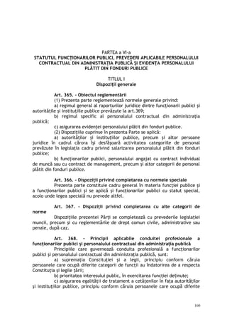 PARTEA a VI-a
STATUTUL FUNCŢIONARILOR PUBLICI, PREVEDERI APLICABILE PERSONALULUI
CONTRACTUAL DIN ADMINISTRAŢIA PUBLICĂ ŞI EVIDENŢA PERSONALULUI
PLĂTIT DIN FONDURI PUBLICE
TITLUL I
Dispoziţii generale
Art. 365. – Obiectul reglementării
(1) Prezenta parte reglementează normele generale privind:
a) regimul general al raporturilor juridice dintre funcţionarii publici şi
autorităţile şi instituţiile publice prevăzute la art.369;
b) regimul specific al personalului contractual din administraţia
publică;
c) asigurarea evidenţei personalului plătit din fonduri publice.
(2) Dispoziţiile cuprinse în prezenta Parte se aplică:
a) autorităţilor şi instituţiilor publice, precum şi altor persoane
juridice în cadrul cărora îşi desfăşoară activitatea categoriile de personal
prevăzute în legislaţia cadru privind salarizarea personalului plătit din fonduri
publice;
b) funcţionarilor publici, personalului angajat cu contract individual
de muncă sau cu contract de management, precum şi altor categorii de personal
plătit din fonduri publice.
Art. 366. – Dispoziţii privind completarea cu normele speciale
Prezenta parte constituie cadru general în materia funcţiei publice şi
a funcţionarilor publici şi se aplică şi funcţionarilor publici cu statut special,
acolo unde legea specială nu prevede altfel.
Art. 367. – Dispoziţii privind completarea cu alte categorii de
norme
Dispoziţiile prezentei Părţi se completează cu prevederile legislaţiei
muncii, precum şi cu reglementările de drept comun civile, administrative sau
penale, după caz.
Art. 368. – Principii aplicabile conduitei profesionale a
funcţionarilor publici şi personalului contractual din administraţia publică
Principiile care guvernează conduita profesională a funcţionarilor
publici şi personalului contractual din administraţia publică, sunt:
a) supremaţia Constituţiei şi a legii, principiu conform căruia
persoanele care ocupă diferite categorii de funcţii au îndatorirea de a respecta
Constituţia şi legile ţării;
b) prioritatea interesului public, în exercitarea funcţiei de inute;ț
c) asigurarea egalităţii de tratament a cetăţenilor în faţa autorităţilor
şi instituţiilor publice, principiu conform căruia persoanele care ocupă diferite
160
 