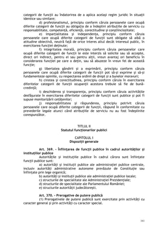 categorii de funcţii au îndatorirea de a aplica acelaşi regim juridic în situaţii
identice sau similare;
d) profesionalismul, principiu conform căruia persoanele care ocupă
diferite categorii de funcţii au obligaţia de a îndeplini atribuţiile de serviciu cu
responsabilitate, competenţă, eficienţă, corectitudine şi conştiinciozitate;
e) imparţialitatea şi independenţa, principiu conform căruia
persoanele care ocupă diferite categorii de funcţii sunt obligate să aibă o
atitudine obiectivă, neutră faţă de orice interes altul decât interesul public, în
exercitarea funcţiei deţinute;
f) integritatea morală, principiu conform căruia persoanelor care
ocupă diferite categorii de funcţii le este interzis să solicite sau să accepte,
direct ori indirect, pentru ei sau pentru alţii, vreun avantaj ori beneficiu în
considerarea funcţiei pe care o deţin, sau să abuzeze în vreun fel de această
funcţie;
g) libertatea gândirii şi a exprimării, principiu conform căruia
persoanele care ocupă diferite categorii de funcţii pot să-şi exprime şi să-şi
fundamenteze opiniile, cu respectarea ordinii de drept şi a bunelor moravuri;
h) cinstea şi corectitudinea, principiu conform căruia în exercitarea
diferitelor categorii de funcţii ocupanţii acestora trebuie să fie de bună-
credinţă;
i) deschiderea şi transparenţa, principiu conform căruia activităţile
desfăşurate în exercitarea diferitelor categorii de funcţii sunt publice şi pot fi
supuse monitorizării cetăţenilor;
j) responsabilitatea şi răspunderea, principiu potrivit căruia
persoanele care ocupă diferite categorii de funcţii, răspund în conformitate cu
prevederile legale atunci când atribuţiile de serviciu nu au fost îndeplinite
corespunzător.
TITLUL II
Statutul funcţionarilor publici
CAPITOLUL I
Dispoziţii generale
Art. 369. – Înfiinţarea de funcţii publice în cadrul autorităţilor şi
instituţiilor publice
Autorităţile şi instituţiile publice în cadrul cărora sunt înfiinţate
funcţii publice sunt:
a) autorităţi şi instituţii publice ale administraţiei publice centrale,
inclusiv autorităţi administrative autonome prevăzute de Constituţie sau
înfiinţate prin lege organică;
b) autorităţi şi instituţii publice ale administraţiei publice locale;
c) structurile de specialitate ale Administraţiei Prezidenţiale;
d) structurile de specialitate ale Parlamentului României;
e) structurile autorităţii judecătoreşti.
Art. 370. – Prerogative de putere publică
(1) Prerogativele de putere publică sunt exercitate prin activităţi cu
caracter general şi prin activităţi cu caracter special.
161
 