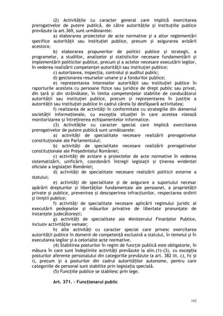 (2) Activităţile cu caracter general care implică exercitarea
prerogativelor de putere publică, de către autorităţile şi instituţiile publice
prevăzute la art.369, sunt următoarele:
a) elaborarea proiectelor de acte normative şi a altor reglementări
specifice autorităţii sau instituţiei publice, precum şi asigurarea avizării
acestora;
b) elaborarea propunerilor de politici publice şi strategii, a
programelor, a studiilor, analizelor şi statisticilor necesare fundamentării şi
implementării politicilor publice, precum şi a actelor necesare executării legilor,
în vederea realizării competenţei autorităţii sau instituţiei publice;
c) autorizarea, inspecţia, controlul şi auditul public;
d) gestionarea resurselor umane şi a fondurilor publice;
e) reprezentarea intereselor autorităţii sau instituţiei publice în
raporturile acesteia cu persoane fizice sau juridice de drept public sau privat,
din ţară şi din străinătate, în limita competenţelor stabilite de conducătorul
autorităţii sau instituţiei publice, precum şi reprezentarea în justiţie a
autorităţii sau instituţiei publice în cadrul căreia îşi desfăşoară activitatea;
f) realizarea de activităţi în conformitate cu strategiile din domeniul
societă ii informa ionale, cu excep ia situa iei în care acestea vizeazăț ț ț ț
monitorizarea i între inerea echipamentelor informatice.ș ț
(3) Activităţile cu caracter special care implică exercitarea
prerogativelor de putere publică sunt următoarele:
a) activităţi de specialitate necesare realizării prerogativelor
constituţionale ale Parlamentului;
b) activităţi de specialitate necesare realizării prerogativelor
constituţionale ale Preşedintelui României;
c) activităţi de avizare a proiectelor de acte normative în vederea
sistematizării, unificării, coordonării întregii legislaţii şi ţinerea evidenţei
oficiale a legislaţiei României;
d) activităţi de specialitate necesare realizării politicii externe a
statului;
e) activităţi de specialitate şi de asigurare a suportului necesar
apărării drepturilor şi libertăţilor fundamentale ale persoanei, a proprietăţii
private şi publice, prevenirea şi descoperirea infracţiunilor, respectarea ordinii
şi liniştii publice;
f) activităţi de specialitate necesare aplicării regimului juridic al
executării pedepselor şi măsurilor privative de libertate pronunţate de
instanţele judecătoreşti;
g) activită i de specialitate ale Ministerului Finan elor Publice,ț ț
inclusiv activităţile vamale;
h) alte activităţi cu caracter special care privesc exercitarea
autorităţii publice în domenii de competenţă exclusivă a statului, în temeiul şi în
executarea legilor şi a celorlalte acte normative.
(4) Stabilirea posturilor în regim de funcţie publică este obligatorie, în
măsura în care sunt îndeplinite activităţi prevăzute la alin.(1)-(3), cu excep iaț
posturilor aferente personalului din categoriile prevăzute la art. 382 lit. c), h) iș
i), precum i a posturilor din cadrul autorită ilor autonome, pentru careș ț
categoriile de personal sunt stabilite prin legisla ia specialăț .
(5) Funcţiile publice se stabilesc prin lege.
Art. 371. – Funcţionarul public
162
 