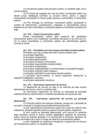 (1) Funcţionarul public este persoana numită, în condiţiile legii, într-o
funcţie publică.
(2) În funcţie de categoria din care fac parte, funcţionarii publici iau
decizii şi/sau desfăşoară activităţi cu caracter tehnic, pentru a asigura
continuitatea funcţionării în interes public general a autorităţilor şi instituţiilor
publice.
(3) Prin întreaga lor activitate, funcţionarii publici acţionează în
condiţii de obiectivitate, profesionalism, legalitate şi imparţialitate pentru
îndeplinirea de către autorităţile şi instituţiile publice a atribuţiilor prevăzute de
lege.
Art. 372. – Corpul funcţionarilor publici
Corpul funcţionarilor publici este constituit din totalitatea
funcţionarilor publici care îndeplinesc activităţile prevăzute la art.370 alin.(1)-
(3) în cadrul autorităţilor şi instituţiilor publice din administraţia publică
centrală şi locală.
Art. 373. – Principiile care stau la baza exercitării funcţiei publice
Principiile care stau la baza exercitării funcţiei publice sunt:
a) principiul legalităţii;
b) principiul competenţei;
c) principiul performanţei;
d) principiul eficienţei şi eficacităţii;
e) principiul imparţialităţii şi obiectivităţii;
f) principiul transparenţei;
g) principiul responsabilităţii, în conformitate cu prevederile legale;
h) principiul orientării către cetăţean;
i) principiul stabilităţii în exercitarea funcţiei publice;
j) principiul bunei-credinţe, în sensul respectării drepturilor şi
îndeplinirii obligaţiilor reciproce;
k) principiul subordonării ierarhice.
Art. 374. – Exercitarea raporturilor de serviciu
(1) Raporturile de serviciu se nasc şi se exercită pe baza actului
administrativ de numire, emis în condiţiile legii.
(2) Exercitarea raporturilor de serviciu se realizează pe perioadă
nedeterminată sau determinată în condiţiile prevederilor din prezentul cod.
Art. 375. – Exercitarea raporturilor de serviciu pe perioadă
determinată
(1) Funcţiile publice de execuţie temporar vacante pe o perioadă de
cel puţin o lună pot fi ocupate pe perioadă determinată astfel:
a) prin redistribuirea funcţionarilor publici din corpul de rezervă care
îndeplinesc condiţiile specifice pentru ocuparea funcţiei publice respective;
b) prin numire pe perioadă determinată, prin concurs în condiţiile
legii; persoana numită în aceste condiţii dobândeşte calitatea de funcţionar
public numai pe această perioadă şi nu beneficiază la încetarea raportului de
serviciu de dreptul de a intra în corpul de rezervă al funcţionarilor publici;
c) prin modalităţi de modificare temporară a raporturilor de serviciu
ale funcţionarilor publici, în condiţiile legii.
163
 