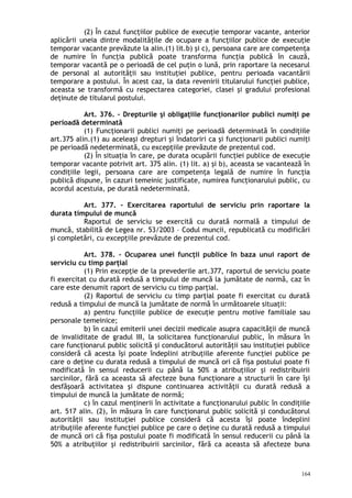 (2) În cazul funcţiilor publice de execuţie temporar vacante, anterior
aplicării uneia dintre modalităţile de ocupare a funcţiilor publice de execuţie
temporar vacante prevăzute la alin.(1) lit.b) şi c), persoana care are competenţa
de numire în funcţia publică poate transforma funcţia publică în cauză,
temporar vacantă pe o perioadă de cel puţin o lună, prin raportare la necesarul
de personal al autorităţii sau instituţiei publice, pentru perioada vacantării
temporare a postului. În acest caz, la data revenirii titularului funcţiei publice,
aceasta se transformă cu respectarea categoriei, clasei şi gradului profesional
deţinute de titularul postului.
Art. 376. – Drepturile şi obligaţiile funcţionarilor publici numiţi pe
perioadă determinată
(1) Funcţionarii publici numiţi pe perioadă determinată în condiţiile
art.375 alin.(1) au aceleaşi drepturi şi îndatoriri ca şi funcţionarii publici numiţi
pe perioadă nedeterminată, cu excepţiile prevăzute de prezentul cod.
(2) În situaţia în care, pe durata ocupării funcţiei publice de execuţie
temporar vacante potrivit art. 375 alin. (1) lit. a) şi b), aceasta se vacantează în
condiţiile legii, persoana care are competenţa legală de numire în funcţia
publică dispune, în cazuri temeinic justificate, numirea funcţionarului public, cu
acordul acestuia, pe durată nedeterminată.
Art. 377. – Exercitarea raportului de serviciu prin raportare la
durata timpului de muncă
Raportul de serviciu se exercită cu durată normală a timpului de
muncă, stabilită de Legea nr. 53/2003 – Codul muncii, republicată cu modificări
şi completări, cu excepţiile prevăzute de prezentul cod.
Art. 378. – Ocuparea unei funcţii publice în baza unui raport de
serviciu cu timp parţial
(1) Prin excepţie de la prevederile art.377, raportul de serviciu poate
fi exercitat cu durată redusă a timpului de muncă la jumătate de normă, caz în
care este denumit raport de serviciu cu timp parţial.
(2) Raportul de serviciu cu timp parţial poate fi exercitat cu durată
redusă a timpului de muncă la jumătate de normă în următoarele situaţii:
a) pentru funcţiile publice de execuţie pentru motive familiale sau
personale temeinice;
b) în cazul emiterii unei decizii medicale asupra capacităţii de muncă
de invaliditate de gradul III, la solicitarea funcţionarului public, în măsura în
care funcţionarul public solicită şi conducătorul autorităţii sau instituţiei publice
consideră că acesta îşi poate îndeplini atribuţiile aferente funcţiei publice pe
care o deţine cu durata redusă a timpului de muncă ori că fişa postului poate fi
modificată în sensul reducerii cu până la 50% a atribuţiilor şi redistribuirii
sarcinilor, fără ca aceasta să afecteze buna funcţionare a structurii în care îşi
desfăşoară activitatea şi dispune continuarea activităţii cu durată redusă a
timpului de muncă la jumătate de normă;
c) în cazul menţinerii în activitate a funcţionarului public în condiţiile
art. 517 alin. (2), în măsura în care funcţionarul public solicită şi conducătorul
autorităţii sau instituţiei publice consideră că acesta îşi poate îndeplini
atribuţiile aferente funcţiei publice pe care o deţine cu durată redusă a timpului
de muncă ori că fişa postului poate fi modificată în sensul reducerii cu până la
50% a atribuţiilor şi redistribuirii sarcinilor, fără ca aceasta să afecteze buna
164
 
