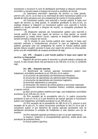 funcţionare a structurii în care îşi desfăşoară activitatea şi dispune continuarea
activităţii cu durată redusă a timpului de muncă la jumătate de normă.
(3) Solicitarea exercitării raportului de serviciu cu timp parţial,
potrivit alin. (2) lit. a) se face i se motivează de către funcţionarul public şi seș
aprobă de către persoana care are competenţa de numire în funcţia publică.
(4) Funcţionarii publici care exercită o funcţie publică în baza unui
raport de serviciu cu timp parţial, în condiţiile prevăzute la alin.(1)-(3), au
aceleaşi drepturi şi îndatoriri ca funcţionarii publici care exercită o funcţie
publică cu durată normală a timpului de muncă, cu excepţiile prevăzute de
prezentul cod.
(5) Drepturile salariale ale funcţionarilor publici care exercită o
funcţie publică în baza unui raport de serviciu cu timp parţial, se acordă
proporţional cu timpul efectiv lucrat, raportat la drepturile stabilite pentru
durată normală a timpului de muncă.
(6) În situa ia în care func ia publică este vacantă, în baza uneiț ț
solicitări motivate a conducătorului structurii în care se regăse te func iaș ț
publică, persoana care are competen a de numire în func ia publică poateț ț
aproba măsura ocupării acesteia în baza unui raport de serviciu cu timp par ial,ț
printr-una din modalită ile de ocupare prevăzute de lege.ț
Art. 379. – Ocupare a unei funcţii publice în baza unui raport de
serviciu cu timp parţial
Raportul de serviciu poate fi exercitat cu durată redusă a timpului de
muncă, în alte situaţii decât cele prevăzute la art.378 alin.(1) şi (2), în condiţiile
legii.
Art. 380. – Statutele speciale
(1) Beneficiază de statute speciale funcţionarii publici care
îndeplinesc activităţile prevăzute la art.370 alin.(3) în cadrul:
a) structurilor de specialitate ale Parlamentului României;
b) structurilor de specialitate ale Administraţiei Prezidenţiale;
c) structurilor de specialitate ale Consiliului Legislativ;
d) serviciilor diplomatice şi consulare;
e) instituţiilor din sistemul de ordine publică şi securitate naţională;
f) structurilor Ministerului Finan elor Publice, unită ilor subordonateț ț
i aparat central;ș
g) altor servicii publice stabilite prin lege, care îndeplinesc activităţile
prevăzute la art.370 alin.(3), lit.h).
(2) Prin excepţie de la prevederile alin.(1), în cadrul structurilor
prevăzute la alin.(1) lit.e) i f) pot beneficia de statute speciale şi funcţionariiș
publici care îndeplinesc activităţile prevăzute la art.370 alin.(2).
(3) Prin excepţie de la prevederile art.382 lit.d) şi f), precum şi prin
excepţie de la alin.(1), în cadrul structurilor prevăzute la alin.(1) lit.e) pot fi
funcţionari publici şi pot beneficia de statute speciale persoanele care îşi
desfăşoară activitatea în unităţile de învăţământ şi cele sanitare care ţin de
acestea.
(4) Prin statutele speciale prevăzute la alin.(1) se pot reglementa:
a) drepturi, îndatoriri şi incompatibilităţi specifice, altele decât cele
prevăzute de prezenta Parte;
b) funcţii publice specifice.
165
 