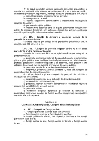 (5) În cazul statutelor speciale aplicabile serviciilor diplomatice şi
consulare i instituţiilor din sistemul de ordine publică şi securitate naţională, ,ș
dispoziţiile speciale pot reglementa, pe lângă aspectele prevăzute la alin. (4) i:ș
a) cadrul legal special al raporturilor de serviciu;
b) managementul carierei;
c) regimul răspunderii administrative şi mecanismele instituţionale
specifice de aplicare;
d) gestiunea funcţiilor publice;
e) mecanismele specifice care să asigure participarea funcţionarilor
publici la procesul decizional, prin aplicarea dispoziţiilor privind constituirea
comisiilor paritare şi încheierea acordurilor colective.
Art. 381. – Condi ii de derogare a statutelor speciale de laț
prevederile prezentului cod
Statutele speciale pot deroga de la prevederile prezentului cod, în
condi iile art. 380 alin. (4) i (5).ț ș
Art. 382. – Categorii de personal bugetar cărora nu li se aplică
prevederile privind funcţionarii publici
Prevederile prezentului Titlu nu se aplică următoarelor categorii de
personal bugetar:
a) personalul contractual salariat din aparatul propriu al autorităţilor
şi instituţiilor publice, care desfăşoară activităţi de secretariat, administrative,
protocol, gospodărire, întreţinere-reparaţii şi de deservire, pază, precum şi alte
categorii de personal care nu exercită prerogative de putere publică;
b) personalul salariat încadrat la cabinetul demnitarului;
c) magistraţii, personalul asimilat acestora şi, după caz, categorii de
personal auxiliar din cadrul instanţelor;
d) cadrele didactice şi alte categorii de personal din unităţile şi
instituţiile de învăţământ;
e) persoanele numite sau alese în funcţii de demnitate publică;
f) personalul din unităţile sanitare;
g) personalul regiilor autonome, companiilor şi societăţilor naţionale
precum şi al societăţilor din sectorul public;
h) personalul militar;
i) membrilor Corpului diplomatic şi consular al României şi
personalului contractual încadrat pe funcţii specifice ministerului cu atribu ii înț
domeniul afacerilor externe.
CAPITOLUL II
Clasificarea funcţiilor publice. Categorii de funcţionari publici
Art. 383. – Categorii de funcţii publice
(1) Funcţiile publice se clasifică după cum urmează:
a) funcţii publice generale şi funcţii publice specifice;
b) funcţii publice din clasa I, funcţii publice din clasa a II-a, funcţii
publice din clasa a III-a;
c) funcţii publice de stat, funcţii publice teritoriale şi funcţii publice
locale.
166
 