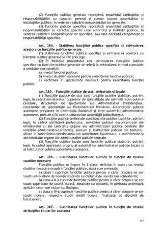 (2) Funcţiile publice generale reprezintă ansamblul atribuţiilor şi
responsabilităţilor cu caracter general şi comun tuturor autorităţilor şi
instituţiilor publice, în vederea realizării competenţelor lor generale.
(3) Funcţiile publice specifice reprezintă ansamblul atribuţiilor şi
responsabilităţilor cu caracter specific unor autorităţi şi instituţii publice, în
vederea realizării competenţelor lor specifice, sau care necesită competenţe şi
responsabilităţi specifice.
Art. 384. – Stabilirea funcţiilor publice specifice şi echivalarea
acestora cu funcţiile publice generale
(1) Stabilirea funcţiilor publice specifice şi echivalarea acestora cu
funcţiile publice generale se fac prin lege.
(2) În înţelesul prezentului cod, echivalarea funcţiilor publice
specifice cu funcţiile publice generale se referă la echivalarea în mod cumulativ
a următoarelor condiţii:
a) nivelul funcţiei publice;
b) nivelul studiilor necesare pentru exercitarea funcţiei publice;
c) vechimea în specialitate necesară pentru exercitarea funcţiei
publice.
Art. 385. – Funcţiile publice de stat, teritoriale şi locale
(1) Funcţiile publice de stat sunt funcţiile publice stabilite, potrivit
legii, în cadrul ministerelor, organelor de specialitate ale administraţiei publice
centrale, structurilor de specialitate ale Administraţiei Prezidenţiale,
structurilor de specialitate ale Parlamentului României, autorităţilor publice
autonome prevăzute în Constituţia României şi altor autorităţi administrative
autonome, precum şi în cadrul structurilor autorităţii judecătoreşti.
(2) Funcţiile publice teritoriale sunt funcţiile publice stabilite, potrivit
legii, în cadrul instituţiei prefectului, serviciilor publice deconcentrate ale
ministerelor şi ale celorlalte organe ale administraţiei publice centrale din
unităţile administrativ-teritoriale, precum şi instituţiilor publice din teritoriu,
aflate în subordinea/coordonarea/sub autoritatea Guvernului, a ministerelor şi
ale celorlalte organe ale administraţiei publice centrale.
(3) Funcţiile publice locale sunt funcţiile publice stabilite, potrivit
legii, în cadrul aparatului propriu al autorităţilor administraţiei publice locale şi
al instituţiilor publice subordonate acestora.
Art. 386. – Clasificarea funcţiilor publice în funcţie de nivelul
studiilor necesare
Funcţiile publice se împart în 3 clase, definite în raport cu nivelul
studiilor necesare ocupării funcţiei publice, după cum urmează:
a) clasa I cuprinde funcţiile publice pentru a căror ocupare se cer
studii universitare de licenţă absolvite cu diplomă de licenţă sau echivalentă;
b) clasa a II-a cuprinde funcţiile publice pentru a căror ocupare se cer
studii superioare de scurtă durată, absolvite cu diplomă, în perioada anterioară
aplicării celor trei cicluri tip Bologna;
c) clasa a III-a cuprinde funcţiile publice pentru a căror ocupare se cer
studii liceale, respectiv studii medii liceale, finalizate cu diplomă de
bacalaureat.
Art. 387. – Clasificarea funcţiilor publice în funcţie de nivelul
atribuţiilor titularilor acestora
167
 