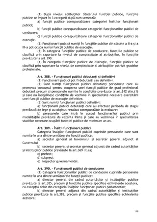 (1) După nivelul atribuţiilor titularului funcţiei publice, funcţiile
publice se împart în 3 categorii după cum urmează:
a) funcţii publice corespunzătoare categoriei înalţilor funcţionari
publici;
b) funcţii publice corespunzătoare categoriei funcţionarilor publici de
conducere;
c) funcţii publice corespunzătoare categoriei funcţionarilor publici de
execuţie.
(2) Funcţionarii publici numiţi în funcţiile publice din clasele a II-a şi a
III-a pot ocupa numai funcţii publice de execuţie.
(3) În categoria funcţiilor publice de conducere, funcţiile publice se
clasifică prin raportare la nivelul de complexitate al atribuţiilor, în funcţiile
prevăzute la art.390.
(4) În categoria funcţiilor publice de execuţie, funcţiile publice se
clasifică prin raportare la nivelul de complexitate al atribuţiilor potrivit gradelor
profesionale.
Art. 388. – Funcţionari publici debutanţi şi definitivi
(1) Funcţionarii publici pot fi debutanţi sau definitivi.
(2) Sunt numiţi funcţionari publici debutanţi persoanele care au
promovat concursul pentru ocuparea unei funcţii publice de grad profesional
debutant precum şi persoanele numite în condiţiile prevăzute la art.612 alin.(1)
şi care nu îndeplinesc condiţiile de vechime în specialitate necesare exercitării
unei funcţii publice de execuţie definitive.
(3) Sunt numiţi funcţionari publici definitivi:
a) funcţionarii publici debutanţi care au efectuat perioada de stagiu
prevăzută de lege şi au obţinut rezultat corespunzător la evaluare;
b) persoanele care intră în corpul funcţionarilor publici prin
modalităţile prevăzute de rezenta Parte şi care au vechimea în specialitatea
studiilor necesare ocupării funcţiei publice de minimum un an.
Art. 389. – Înalţii funcţionari publici
Categoria înalţilor funcţionari publici cuprinde persoanele care sunt
numite în una dintre următoarele funcţii publice:
a) secretar general al Guvernului şi secretar general adjunct al
Guvernului
b) secretar general şi secretar general adjunct din cadrul autorităţilor
şi instituţiilor publice prevăzute la art.369 lit.a);
c) prefect;
d) subprect
e) inspector guvernamental.
Art. 390. – Funcţionarii publici de conducere
(1) Categoria funcţionarilor publici de conducere cuprinde persoanele
numite în una dintre următoarele funcţii publice:
a) director general din cadrul autorităţilor şi instituţiilor publice
prevăzute la art.385, precum şi funcţiile publice specifice echivalente acestora,
cu excep ia celor din categoria înal ilor func ionari publici parlamentari;ț ț ț
b) director general adjunct din cadrul autorităţilor şi instituţiilor
publice prevăzute la art.385, precum şi funcţiile publice specifice echivalente
acestora;
168
 