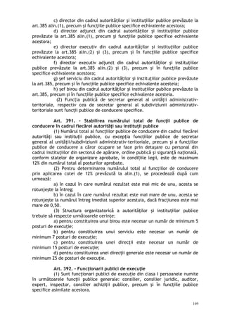c) director din cadrul autorităţilor şi instituţiilor publice prevăzute la
art.385 alin.(1), precum şi funcţiile publice specifice echivalente acestora;
d) director adjunct din cadrul autorităţilor şi instituţiilor publice
prevăzute la art.385 alin.(1), precum şi funcţiile publice specifice echivalente
acestora;
e) director executiv din cadrul autorităţilor şi instituţiilor publice
prevăzute la art.385 alin.(2) şi (3), precum şi în funcţiile publice specifice
echivalente acestora;
f) director executiv adjunct din cadrul autorităţilor şi instituţiilor
publice prevăzute la art.385 alin.(2) şi (3), precum şi în funcţiile publice
specifice echivalente acestora;
g) şef serviciu din cadrul autorităţilor şi instituţiilor publice prevăzute
la art.385, precum şi în funcţiile publice specifice echivalente acesteia;
h) şef birou din cadrul autorităţilor şi instituţiilor publice prevăzute la
art.385, precum şi în funcţiile publice specifice echivalente acesteia.
(2) Func ia publică de secretar general al unităţii administrativ-ț
teritoriale, respectiv cea de secretar general al subdiviziunii administrativ-
teritoriale sunt funcţii publice de conducere specifice.
Art. 391. – Stabilirea numărului total de funcţii publice de
conducere în cadrul fiecărei autorităţi sau instituţii publice
(1) Numărul total al funcţiilor publice de conducere din cadrul fiecărei
autorităţi sau instituţii publice, cu excepţia funcţiilor publice de secretar
general al unităţii/subdiviziunii administrativ-teritoriale, precum şi a funcţiilor
publice de conducere a căror ocupare se face prin detaşare cu personal din
cadrul instituţiilor din sectorul de apărare, ordine publică şi siguranţă naţională,
conform statelor de organizare aprobate, în condi iile legii, este de maximumț
12% din numărul total al posturilor aprobate.
(2) Pentru determinarea numărului total al funcţiilor de conducere
prin aplicarea cotei de 12% prevăzută la alin.(1), se procedează după cum
urmează:
a) în cazul în care numărul rezultat este mai mic de unu, acesta se
rotunjeşte la întreg;
b) în cazul în care numărul rezultat este mai mare de unu, acesta se
rotunjeşte la numărul întreg imediat superior acestuia, dacă fracţiunea este mai
mare de 0,50.
(3) Structura organizatorică a autorităţilor şi instituţiilor publice
trebuie să respecte următoarele cerinţe:
a) pentru constituirea unui birou este necesar un număr de minimum 5
posturi de execuţie;
b) pentru constituirea unui serviciu este necesar un număr de
minimum 7 posturi de execuţie;
c) pentru constituirea unei direcţii este necesar un număr de
minimum 15 posturi de execuţie;
d) pentru constituirea unei direcţii generale este necesar un număr de
minimum 25 de posturi de execuţie.
Art. 392. – Funcţionarii publici de execuţie
(1) Sunt funcţionari publici de execuţie din clasa I persoanele numite
în următoarele funcţii publice generale: consilier, consilier juridic, auditor,
expert, inspector, consilier achiziţii publice, precum şi în funcţiile publice
specifice asimilate acestora.
169
 