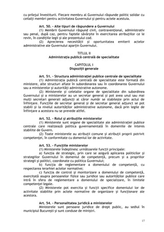 cu prilejul învestiturii. Fiecare membru al Guvernului răspunde politic solidar cu
ceilalţi membri pentru activitatea Guvernului şi pentru actele acestuia.
Art. 50. – Alte tipuri de răspundere a Guvernului
(1) Membrii Guvernului răspund civil, contravenţional, administrativ
sau penal, după caz, pentru faptele săvârşite în exercitarea atribuţiilor ce le
revin, în condiţiile legii şi ale prezentului cod.
(2) Aprecierea necesităţii şi oportunitatea emiterii actelor
administrative ale Guvernului aparţin Guvernului.
TITLUL II
Administraţia publică centrală de specialitate
CAPITOLUL I
Dispoziţii generale
Art. 51. – Structura administraţiei publice centrale de specialitate
(1) Administraţia publică centrală de specialitate este formată din
ministere, alte structuri aflate în subordonarea sau în coordonarea Guvernului
sau a ministerelor şi autorităţi administrative autonome.
(2) Ministerele şi celelalte organe de specialitate din subordinea
Guvernului şi a ministerelor au un secretar general şi pot avea unul sau mai
mulţi secretari generali adjuncţi al căror număr se stabileşte prin actul de
înfiinţare. Funcţiile de secretar general şi de secretar general adjunct se pot
stabili şi la nivelul autorităţilor administrative autonome, dacă prin legile de
înfiinţare a acestora nu se prevede altfel.
Art. 52. – Rolul şi atribuţiile ministerelor
(1) Ministerele sunt organe de specialitate ale administraţiei publice
centrale care realizează politica guvernamentală în domeniile de interes
stabilite de Guvern.
(2) Toate ministerele au atribuţii comune şi atribuţii proprii potrivit
competenţei, în conformitate cu domeniul lor de activitate.
Art. 53. – Funcţiile ministerelor
(1) Ministerele îndeplinesc următoarele funcţii principale:
a) funcţia de strategie, prin care se asigură aplicarea politicilor şi
strategiilor Guvernului în domeniul de competenţă, precum şi a propriilor
strategii şi politici, coordonate cu politica Guvernului;
b) funcţia de reglementare a domeniului de competenţă, cu
respectarea ierarhiei actelor normative;
c) funcţia de control şi monitorizare a domeniului de competenţă,
exercitată asupra persoanelor fizice sau juridice sau autorităţilor publice care
intră în sfera de reglementare a domeniului de specializare, în limitele
competenţei legale.
(2) Ministerele pot exercita şi funcţii specifice domeniului lor de
activitate stabilite prin actele normative de organizare şi funcţionare ale
acestora.
Art. 54. – Personalitatea juridică a ministerelor
Ministerele sunt persoane juridice de drept public, au sediul în
municipiul Bucureşti şi sunt conduse de miniştri.
17
 