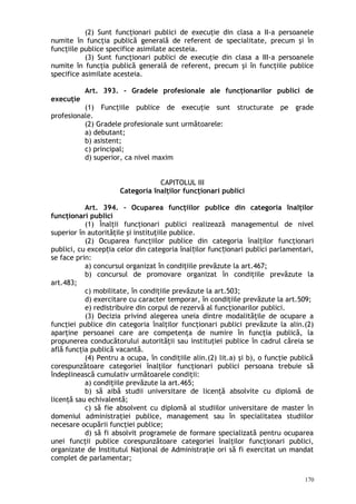 (2) Sunt funcţionari publici de execuţie din clasa a II-a persoanele
numite în funcţia publică generală de referent de specialitate, precum şi în
funcţiile publice specifice asimilate acesteia.
(3) Sunt funcţionari publici de execuţie din clasa a III-a persoanele
numite în funcţia publică generală de referent, precum şi în funcţiile publice
specifice asimilate acesteia.
Art. 393. – Gradele profesionale ale funcţionarilor publici de
execuţie
(1) Funcţiile publice de execuţie sunt structurate pe grade
profesionale.
(2) Gradele profesionale sunt următoarele:
a) debutant;
b) asistent;
c) principal;
d) superior, ca nivel maxim
CAPITOLUL III
Categoria înalţilor funcţionari publici
Art. 394. – Ocuparea funcţiilor publice din categoria înalţilor
funcţionari publici
(1) Înalţii funcţionari publici realizează managementul de nivel
superior în autorităţile şi instituţiile publice.
(2) Ocuparea funcţiilor publice din categoria înalţilor funcţionari
publici, cu excep ia celor din categoria înal ilor func ionari publici parlamentari,ț ț ț
se face prin:
a) concursul organizat în condiţiile prevăzute la art.467;
b) concursul de promovare organizat în condiţiile prevăzute la
art.483;
c) mobilitate, în condiţiile prevăzute la art.503;
d) exercitare cu caracter temporar, în condiţiile prevăzute la art.509;
e) redistribuire din corpul de rezervă al funcţionarilor publici.
(3) Decizia privind alegerea uneia dintre modalităţile de ocupare a
funcţiei publice din categoria înalţilor funcţionari publici prevăzute la alin.(2)
aparţine persoanei care are competenţa de numire în funcţia publică, la
propunerea conducătorului autorităţii sau instituţiei publice în cadrul căreia se
află funcţia publică vacantă.
(4) Pentru a ocupa, în condiţiile alin.(2) lit.a) şi b), o funcţie publică
corespunzătoare categoriei înalţilor funcţionari publici persoana trebuie să
îndeplinească cumulativ următoarele condiţii:
a) condiţiile prevăzute la art.465;
b) să aibă studii universitare de licenţă absolvite cu diplomă de
licenţă sau echivalentă;
c) să fie absolvent cu diplomă al studiilor universitare de master în
domeniul administraţiei publice, management sau în specialitatea studiilor
necesare ocupării funcţiei publice;
d) să fi absolvit programele de formare specializată pentru ocuparea
unei funcţii publice corespunzătoare categoriei înalţilor funcţionari publici,
organizate de Institutul Naţional de Administraţie ori să fi exercitat un mandat
complet de parlamentar;
170
 