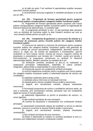 e) să aibă cel puţin 7 ani vechime în specialitatea studiilor necesare
exercitării funcţiei publice;
f) să promoveze concursul organizat în condiţiile prevăzute la art.467
sau art.483;.
Art. 395. – Programele de formare specializată pentru ocuparea
unei funcţii publice corespunzătoare categoriei înalţilor funcţionari publici
(1) Programele de formare specializată pentru ocuparea unei funcţii
publice corespunzătoare categoriei înalţilor funcţionari publici se organizează de
Institutul Naţional de Administraţie, în condiţiile legii.
(2) La programele prevăzute la alin. (1) pot participa doar persoane
care au calitatea de func ionar public la data începerii acestora sau care auț
avut această calitate pentru cel pu in un an.ț
Art. 396. – Competenţa de gestionare a concursului de selecţie şi a
concursului de promovare pentru funcţiile publice din categoria înalţilor
funcţionari publici
(1) Concursul de selecţie şi concursul de promovare pentru ocuparea
funcţiilor publice din categoria înalţilor funcţionari publici este gestionat de
către o comisie de concurs permanentă, independentă, denumită comisie de
concurs şi, după caz, de comisia de soluţionare a contestaţiilor, potrivit
atribuţiilor ce revin acestor comisii. Comisia de concurs, respectiv comisia de
soluţionare a contestaţiilor sunt formate din 7 membri, numiţi prin decizie a
Prim-ministrului, la propunerea ministerului cu atribu ii în domeniulț
administra iei publice. Membrii comisiilor au mandate de 5 ani.ț
(2) Atribuţiile comisiilor prevăzute la alin.(1) se realizează cu
respectarea principiilor independenţei, stabilităţii în cadrul comisiei,
integrităţii, obiectivităţii şi imparţialităţii în luarea deciziilor.
(3) Comisia de concurs are următoarele atribuţii principale:
a) verifică îndeplinirea condiţiilor pentru ocuparea unei funcţii publice
din categoria înalţilor funcţionari publici şi selectează dosarele de concurs ale
candidaţilor;
b) stabileşte subiectele pentru proba scrisă;
c) stabileşte planul interviului şi realizează interviul;
d) notează pentru fiecare candidat fiecare probă a concursului;
e) asigură, prin secretariatul comisiei, afişarea rezultatelor
concursului;
f) formulează propunerea de numire a candidatului declarat admis, pe
care o transmite, prin secretariatul comisiei, persoanei care are competenţa
legală de numire în funcţia publică;
g) elaborează regulamente cu privire la procedura de concurs, cu
avizul Agenţiei;
h) alte atribuţii prevăzute de acte normative.
(4) Comisia de soluţionare a contestaţiilor are următoarele atribuţii
principale:
a) soluţionează contestaţiile depuse de candidaţi cu privire la selecţia   
dosarelor, precum şi cu privire la notarea fiecărei probe a concursului;
b) asigură, prin secretariatul comisiei, afişarea rezultatelor
contestaţiilor;
c) alte atribuţii prevăzute de acte normative.
(5) Poate fi desemnată ca membru în comisiile prevăzute la alin.(1),
persoana care îndeplineşte cumulativ următoarele condiţii:
171
 