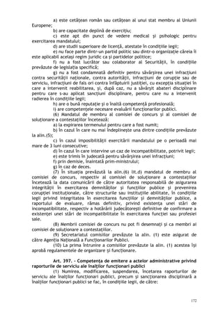 a) este cetăţean român sau cetăţean al unui stat membru al Uniunii
Europene;
b) are capacitate deplină de exerciţiu;
c) este apt din punct de vedere medical şi psihologic pentru
exercitarea mandatului;
d) are studii superioare de licenţă, atestate în condiţiile legii;
e) nu face parte dintr-un partid politic sau dintr-o organizaţie căreia îi
este aplicabil acelaşi regim juridic ca şi partidelor politice;
f) nu a fost lucrător sau colaborator al Securităţii, în condi iileț
prevăzute de legisla ia specifică;ț
g) nu a fost condamnată definitiv pentru săvârşirea unei infracţiuni
contra securităţii naţionale, contra autorităţii, infracţiuni de corupţie sau de
serviciu, infracţiuni de fals ori contra înfăptuirii justiţiei, cu excepţia situaţiei în
care a intervenit reabilitarea, şi, după caz, nu a săvârşit abateri disciplinare
pentru care s-au aplicat sancţiuni disciplinare, pentru care nu a intervenit
radierea în condiţiile legii;
h) are o bună reputaţie şi o înaltă competenţă profesională;
i) are competenţele necesare evaluării funcţionarilor publici.
(6) Mandatul de membru al comisiei de concurs şi al comisiei de
soluţionare a contestaţiilor încetează:
a) la expirarea termenului pentru care a fost numit;
b) în cazul în care nu mai îndeplineşte una dintre condiţiile prevăzute
la alin.(5);
c) în cazul imposibilităţii exercitării mandatului pe o perioadă mai
mare de 3 luni consecutive;
d) în cazul în care intervine un caz de incompatibilitate, potrivit legii;
e) este trimis în judecată pentru săvârşirea unei infracţiuni;
f) prin demisie, înaintată prim-ministrului;
g) în caz de deces.
(7) În situaţia prevăzută la alin.(6) lit.d) mandatul de membru al
comisiei de concurs, respectiv al comisiei de soluţionare a contestaţiilor
încetează la data comunicării de către autoritatea responsabilă de asigurarea
integrităţii în exercitarea demnităţilor şi funcţiilor publice şi prevenirea
corupţiei instituţionale, către structurile sau instituţiile abilitate, în condiţiile
legii privind integritatea în exercitarea funcţiilor şi demnităţilor publice, a
raportului de evaluare, rămas definitiv, privind existenţa unei stări de
incompatibilitate, respectiv a hotărârii judecătoreşti definitive de confirmare a
existenţei unei stări de incompatibilitate în exercitarea funcţiei sau profesiei
sale.
(8) Membrii comisiei de concurs nu pot fi desemnaţi şi ca membri ai
comisiei de soluţionare a contestaţiilor.
(9) Secretariatul comisiilor prevăzute la alin. (1) este asigurat de
către Agen ia Na ională a Func ionarilor Publici.ț ț ț
(10) La prima întrunire a comisiilor prevăzute la alin. (1) acestea î iș
aprobă regulamentele de organizare i func ionare.ș ț
Art. 397. – Competenţa de emitere a actelor administrative privind
raporturile de serviciu ale înalţilor funcţionari publici
(1) Numirea, modificarea, suspendarea, încetarea raporturilor de
serviciu ale înalţilor funcţionari publici, precum şi sancţionarea disciplinară a
înalţilor funcţionari publici se fac, în condiţiile legii, de către:
172
 