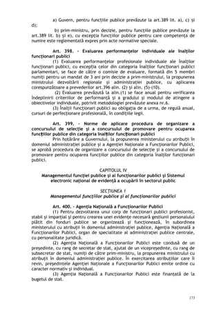 a) Guvern, pentru func iile publice prevăzute la art.389 lit. a), c) iț ș
d);
b) prim-ministru, prin decizie, pentru funcţiile publice prevăzute la
art.389 lit. b) i e), cu excepţia funcţiilor publice pentru care competenţa deș
numire este reglementată expres prin acte normative speciale.
Art. 398. – Evaluarea performanţelor individuale ale înalţilor
funcţionari publici
(1) Evaluarea performanţelor profesionale individuale ale înalţilor
funcţionari publici, cu excep ia celor din categoria înal ilor func ionari publiciț ț ț
parlamentari, se face de către o comisie de evaluare, formată din 5 membri
numiţi pentru un mandat de 3 ani prin decizie a prim-ministrului, la propunerea
ministrului dezvoltării regionale şi administraţiei publice, cu aplicarea
corespunzătoare a prevederilor art.396 alin. (2) i alin. (5)-(10).ș
(2) Evaluarea prevăzută la alin.(1) se face anual pentru verificarea
îndeplinirii criteriilor de performanţă şi a gradului şi modului de atingere a
obiectivelor individuale, potrivit metodologiei prevăzute anexa nr.6.
(3) Înalţii funcţionari publici au obligaţia de a urma, de regulă anual,
cursuri de perfecţionare profesională, în condiţiile legii.
Art. 399. – Norme de aplicare procedura de organizare a
concursului de selecţie şi a concursului de promovare pentru ocuparea
func iilor publice din categoria înal ilor func ionari publiciț ț ț
Prin hotărâre a Guvernului, la propunerea ministerului cu atribu ii înț
domeniul administra iei publice şi a Agenţiei Naţionale a Funcţionarilor Publici,ț
se aprobă procedura de organizare a concursului de selecţie şi a concursului de
promovare pentru ocuparea funcţiilor publice din categoria înalţilor funcţionari
publici.
CAPITOLUL IV
Managementul funcţiei publice şi al funcţionarilor publici şi Sistemul
electronic naţional de evidenţă a ocupării în sectorul public
SECŢIUNEA 1
Managementul funcţiilor publice şi al funcţionarilor publici
Art. 400. – Agenţia Naţională a Funcţionarilor Publici
(1) Pentru dezvoltarea unui corp de funcţionari publici profesionist,
stabil şi imparţial şi pentru crearea unei evidenţe necesară gestiunii personalului
plătit din fonduri publice se organizează şi funcţionează, în subordinea
ministerului cu atribuţii în domeniul administraţiei publice, Agenţia Naţională a
Funcţionarilor Publici, organ de specialitate al administraţiei publice centrale,
cu personalitate juridică.
(2) Agenţia Naţională a Funcţionarilor Publici este condusă de un
preşedinte, cu rang de secretar de stat, ajutat de un vicepreşedinte, cu rang de
subsecretar de stat, numiţi de către prim-ministru, la propunerea ministrului cu
atribuţii în domeniul administraţiei publice. În exercitarea atribuţiilor care îi
revin, preşedintele Agenţiei Naţionale a Funcţionarilor Publici emite ordine cu
caracter normativ şi individual.
(3) Agenţia Naţională a Funcţionarilor Publici este finanţată de la
bugetul de stat.
173
 