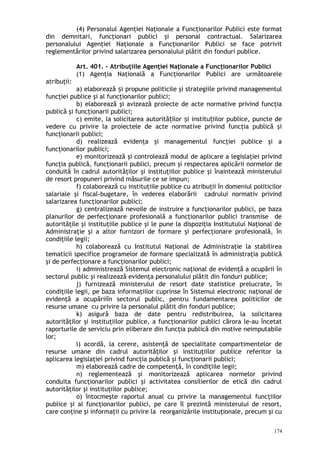 (4) Personalul Agenţiei Naţionale a Funcţionarilor Publici este format
din demnitari, funcţionari publici şi personal contractual. Salarizarea
personalului Agenţiei Naţionale a Funcţionarilor Publici se face potrivit
reglementărilor privind salarizarea personalului plătit din fonduri publice.
Art. 401. – Atribuţiile Agenţiei Naţionale a Funcţionarilor Publici
(1) Agenţia Naţională a Funcţionarilor Publici are următoarele
atribuţii:
a) elaborează i propune politicile şi strategiile privind managementulș
funcţiei publice şi al funcţionarilor publici;
b) elaborează şi avizează proiecte de acte normative privind funcţia
publică şi funcţionarii publici;
c) emite, la solicitarea autorită ilor i institu iilor publice, puncte deț ș ț
vedere cu privire la proiectele de acte normative privind funcţia publică şi
funcţionarii publici;
d) realizează evidenţa şi managementul funcţiei publice şi a
funcţionarilor publici;
e) monitorizează şi controlează modul de aplicare a legislaţiei privind
funcţia publică, funcţionarii publici, precum şi respectarea aplicării normelor de
conduită în cadrul autorităţilor şi instituţiilor publice şi înaintează ministerului
de resort propuneri privind măsurile ce se impun;
f) colaborează cu instituţiile publice cu atribuţii în domeniul politicilor
salariale şi fiscal-bugetare, în vederea elaborării cadrului normativ privind
salarizarea funcţionarilor publici;
g) centralizează nevoile de instruire a funcţionarilor publici, pe baza
planurilor de perfecţionare profesională a funcţionarilor publici transmise de
autorităţile şi instituţiile publice şi le pune la dispoziţia Institutului Naţional de
Administraţie şi a altor furnizori de formare şi perfecţionare profesională, în
condiţiile legii;
h) colaborează cu Institutul Naţional de Administraţie la stabilirea
tematicii specifice programelor de formare specializată în administraţia publică
şi de perfecţionare a funcţionarilor publici;
i) administrează Sistemul electronic naţional de evidenţă a ocupării în
sectorul public şi realizează evidenţa personalului plătit din fonduri publice;
j) furnizează ministerului de resort date statistice prelucrate, în
condiţiile legii, pe baza informaţiilor cuprinse în Sistemul electronic naţional de
evidenţă a ocupăriiîn sectorul public, pentru fundamentarea politicilor de
resurse umane cu privire la personalul plătit din fonduri publice;
k) asigură baza de date pentru redistribuirea, la solicitarea
autorităţilor şi instituţiilor publice, a funcţionarilor publici cărora le-au încetat
raporturile de serviciu prin eliberare din funcţia publică din motive neimputabile
lor;
l) acordă, la cerere, asistenţă de specialitate compartimentelor de
resurse umane din cadrul autorităţilor şi instituţiilor publice referitor la
aplicarea legislaţiei privind funcţia publică şi funcţionarii publici;
m) elaborează cadre de competenţă, în condiţiile legii;
n) reglementează şi monitorizează aplicarea normelor privind
conduita funcţionarilor publici şi activitatea consilierilor de etică din cadrul
autorităţilor şi instituţiilor publice;
o) întocmeşte raportul anual cu privire la managementul funcţiilor
publice şi al funcţionarilor publici, pe care îl prezintă ministerului de resort,
care conţine şi informaţii cu privire la reorganizările instituţionale, precum şi cu
174
 