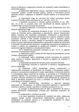 privire la aplicarea şi respectarea normelor de conduită în cadrul autorităţilor şi
instituţiilor publice.
p) elaborează reglementări comune, aplicabile tuturor autorităţilor şi
instituţiilor publice, privind funcţiile publice, precum şi instrucţiuni privind
aplicarea unitară a legislaţiei în domeniul funcţiei publice şi al funcţionarilor
publici;
q) organizează etapa de recrutare din cadrul concursului pentru
ocuparea funcţiilor publice prevăzute la art. 467 alin. (3) lit. a);
r) planifică recrutarea în funcţiile publice prevăzute la art. 385
alin. (1) şi (2), cu excepţia celor care beneficiază de statute speciale în
condiţiile legii, pe baza unui plan de recrutare.
(2) Agenţia Naţională a Funcţionarilor Publici îndeplineşte orice alte
atribuţii stabilite prin lege.
(3) Cadrele de competenţă prevăzute la alin. (1) lit. m) constituie
cadrul de referinţă pentru organizarea şi dezvoltarea carierei funcţionarilor
publici, exprimat prin totalitatea standardelor, indicatorilor şi descriptorilor
utilizaţi cu referire la capacitatea unei persoane de a selecta, combina şi utiliza
cunoştinţe, abilităţi şi alte achiziţii constând în valori şi atitudini, pentru
rezolvarea cu succes a sarcinilor stabilite în exercitarea unei funcţii publice,
precum şi pentru dezvoltarea profesională ori personală în condiţii de eficacitate
şi eficienţă. Normele privind conţinutul, competenţa şi procedura de elaborare şi
avizare a cadrelor de competenţă se aprobă prin hotărâre a Guvernului, la
propunerea Agen iei Na ionale a Func ionarilor Publici.ț ț ț
(4) În îndeplinirea atribuţiilor prevăzute la alin. (1) lit. n), Agenţia
Naţională a Funcţionarilor Publici:
a) elaborează studii şi analize privind respectarea prevederilor privind
conduita funcţionarilor publici;
b) elaborează cadrul metodologic privind activitatea de consiliere
etică, precum şi modelul, gestionarea şi accesul la registrul de evidenţă al
acestei activităţi;
c) elaborează standardul de formare pentru consilierii de etică;
d) organizează seminare şi conferinţe în domeniul managementului
eticii şi integrităţii;
e) elaborează cadrul metodologic necesar monitorizării şi
implementării principiilor şi standardelor de conduită a funcţionarilor publici,
precum şi a procedurilor disciplinare în cadrul autorităţilor şi instituţiilor publice
şi centralizează datele transmise de acestea, la termenele şi în formatele de
raportare stabilite. Prin activitatea sa, Agenţia Naţională a Funcţionarilor Publici
nu poate influenţa activitatea de consiliere etică desfăşurată de consilierii de
etică şi derularea procedurii de lucru a comisiilor de disciplină din cadrul
autorităţilor şi instituţiilor publice;
f) asigură administrarea, dezvoltarea şi operarea aplicaţiei
informatice de monitorizare, în vederea prelucrării automate şi reprezentării
statistice şi grafice a datelor colectate în condiţiile prevăzute la lit. e);
g) concepe şi administrează baza de date a consilierilor de etică şi
sprijină dezvoltarea competenţelor acestora prin facilitarea proceselor de
comunicare;
h) colaborează cu consilierii de etică;
i) pe baza rapoartelor transmise de consilierii de etică, elaborează
rapoarte anuale privind monitorizarea implementării principiilor şi a
standardelor de conduită, precum şi a procedurilor disciplinare în cadrul
autorităţilor şi instituţiilor publice;
175
 